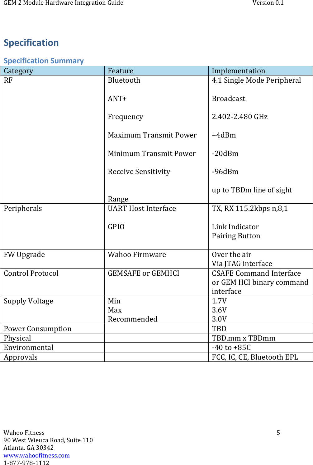 GEM 2 Module Hardware Integration Guide Version 0.1Wahoo Fitness 590 West Wieuca Road, Suite 110Atlanta, GA 30342www.wahoofitness.com1‐877‐978‐1112SpecificationSpecification SummaryCategory Feature ImplementationRF BluetoothANT+FrequencyMaximum Transmit PowerMinimum Transmit PowerReceive SensitivityRange4.1SingleModePeripheralBroadcast2.402‐2.480 GHz+4dBm‐20dBm‐96dBmup to TBDm line of sightPeripherals UART Host InterfaceGPIOTX, RX 115.2kbps n,8,1Link IndicatorPairing ButtonFW Upgrade Wahoo Firmware Over the airVia JTAG interfaceControl Protocol GEMSAFE or GEMHCI CSAFE Command Interfaceor GEM HCI binary commandinterfaceSupply Voltage MinMaxRecommended1.7V3.6V3.0VPower Consumption TBDPhysical TBD.mm x TBDmmEnvironmental ‐40 to +85CApprovals FCC, IC, CE, Bluetooth EPL