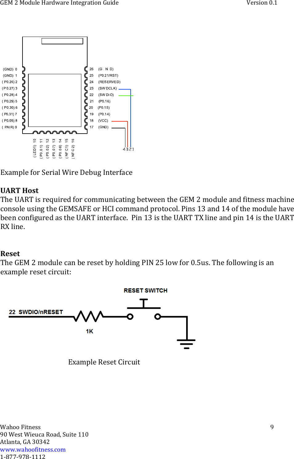 GEM 2 Module Hardware Integration Guide Version 0.1Wahoo Fitness 990 West Wieuca Road, Suite 110Atlanta, GA 30342www.wahoofitness.com1‐877‐978‐1112Example for Serial Wire Debug InterfaceUART HostTheUARTisrequiredforcommunicatingbetween the GEM 2 module and fitness machineconsole using the GEMSAFE or HCI command protocol. Pins 13 and 14 of the module havebeen configured as the UART interface. Pin 13 is the UART TX line and pin 14 is the UARTRX line.ResetThe GEM 2 module can be reset by holding PIN 25 low for 0.5us. The following is anexample reset circuit:Example Reset Circuit