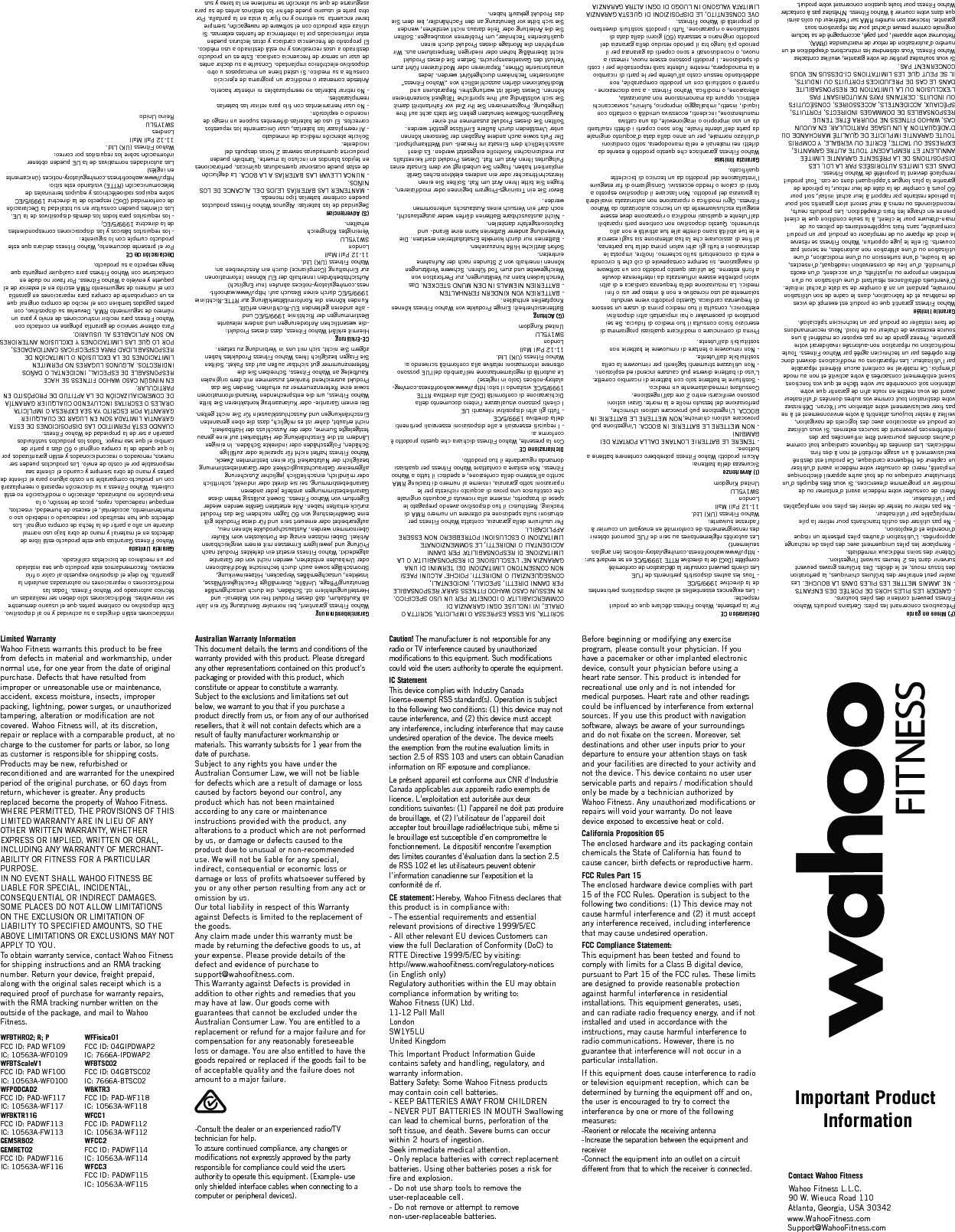Contact Wahoo FitnessWahoo Fitness L.L.C.90 W. Wieuca Road 110Atlanta, Georgia, USA 30342 Important Product Informationwww.WahooFitness.comSupport@WahooFitness.comDéclaration CEPar la présente, Wahoo Fitness déclare que ce produit respecte:- Les exigences essentielles et autres dispositions pertinentes de la directive 1999/5/CE- Tous les autres dispositifs pertinents de l&apos;UELes clients peuvent consulter la déclaration de conformité complète (DoC) de la directive RTTE 1999/5/CE en se rendant sur:- http://www.wahoofitness.com/regulatory-notices (en anglais seulement)Les autorités réglementaires au sein de l&apos;UE pourront obtenir des renseignements de conformité en envoyant un courrier à l&apos;adresse suivante:Wahoo Fitness (UK) Ltd.11-12 Pall MallLondonSW1Y5LUUnited Kingdom(I) AvvertenzeSicurezza della batteria:Alcuni prodotti Wahoo Fitness potrebbero contenere batterie a bottone.- TENERE LE BATTERIE LONTANE DALLA PORTATA DEI BAMBINI- NON METTERE LE BATTERIE IN BOCCA. L&apos;ingestione può provocare ustioni chimiche,NON METTERE LE BATTERIE IN BOCCA. L&apos;ingestione può provocare ustioni chimiche, perforazione del tessuto molle e la morte. Gravi ustioni possono verificarsi entro 2 ore dall&apos;ingestione.Consultare immediatamente un medico.- Sostituire le batterie solo con batterie di ricambio corrette. L&apos;uso di batterie diverse può causare incendi ed esplosioni.- Non utilizzare strumenti taglienti per rimuovere la cella sostituibile dall&apos;utente.- Non rimuovere o tentare di rimuovere le batterie non sostituibili dall&apos;utente.Prima di cominciare o modificare qualsiasi programma di esercizio fisico consulta il tuo medico di fiducia. Se sei portatore di pacemaker o hai impiantati altri dispositivi elettronici, consulta il tuo medico prima di usare un sensore di frequenza cardiaca. Questo prodotto viene venduto solamente ad uso ricreativo e non è inteso per usi o fini medici. La misurazione della frequenza cardiaca e di altri valori potrebbe essere influenzata da interferenze dovute a fonti esterne. Se utilizzi questo prodotto con un software di navigazione, sii sempre consapevole di ciò che ti circonda e evita di concentrarti sullo schermo. Inoltre, imposta le destinazioni e tutti gli altri valori prima della tua partenza, al fine di assicurare che la tua attenzione sia sugli esercizi e le tue abilità siano dirette alle tue attività e non allo strumento. Questo dispositivo non contiene parti riparabili dall’utente e qualsiasi modifica o riparazione deve essere eseguita esclusivamente da un tecnico autorizzato da Wahoo Fitness. Ogni modifica o riparazione non autorizzata invaliderà la garanzia del prodotto. Non lasciare il dispositivo esposto a fonti di calore o freddo eccessivi. Consigliamo di far eseguire l’installazione del prodotto da un tecnico di biciclette qualificato.Garanzia limitataWahoo Fitness garantisce che questo prodotto è esente da difetti nei materiali e nella manodopera, sotto condizioni d’utilizzo normale, per un anno dalla data d’acquisto originale da parte dell’utente finale. Non sono coperti i difetti risultanti da un uso improprio o irragionevole, da una cattiva manutenzione, incidenti, eccessiva umidità o contatto con liquidi, insetti, imballaggio improprio, fulmini, sovraccarichi elettrici, oppure da manomissione non autorizzata, alterazione, o modifica. Wahoo Fitness - a sua discrezione - riparerà o sostituirà con un prodotto comparabile, non addebitando nessun costo all’utente per le parti di ricambio e la manodopera, mentre l’utente sarà responsabile per i costi di spedizione. I prodotti possono essere nuovi, rimessi a nuovo, o ricondizionati e sono coperti da garanzia per il periodo più lungo tra il periodo residuo della garanzia del prodotto originario e sessanta (60) giorni dalla data di sostituzione o riparazione. Tutti i prodotti sostituiti diventano di proprietà di Wahoo Fitness.OVE CONSENTITO, LE DISPOSIZIONI DI QUESTA GARANZIA LIMITATA VALGONO IN LUOGO DI OGNI ALTRA GARANZIA   SCRITTA, SIA ESSA ESPRESSA O IMPLICITA, SCRITTA O ORALE, IVI INCLUSE OGNI GARANZIA DI COMMERCIABILITA’ O IDONEITA’ PER UN USO SPECIFICO.IN NESSUN CASO WAHOO FITNESS SARA’ RESPONSABILE PER DANNI DIRETTI, SPECIALI, INCIDENTALI, CONSEQUENZIALI O INDIRETTI. POICHE’ ALCUNI PAESI NON CONSENTONO LIMITAZIONI DEI TERMINI DI UNA GARANZIA NE’ L’ESCLUSIONE DI RESPONSABILITA’ O LA LIMITAZIONE DI RESPONSABILITA’ PER DANNI ACCIDENTALI O INDIRETTI, LE SOMMENZIONATE LIMITAZIONI O ESCLUSIONI POTREBBERO NON ESSERE APPLICABILI. Per usufruire della garanzia, contatta Wahoo Fitness per istruzioni sulla spedizione ed ottenere un numero RMA di tracking. Restituisci il tuo dispositivo avendo prepagato le spese di trasporto, insieme alla ricevuta d’acquisto originale che costituisce una prova di acquisto richiesta per le riparazioni sotto garanzia, insieme al numero di tracking RMA scritto all’esterno della confezione, e spedisci il tutto a Wahoo Fitness. Non esitare a contattare Wahoo Fitness per qualsiasi domanda riguardante il tuo prodotto.  Dichiarazione CECon la presente, Wahoo Fitness dichiara che questo prodotto è conforme a:- I requisiti essenziali e alle disposizioni essenziali pertinenti della direttiva 1999/5/CE- Tutti gli altri dispositivi rilevanti UEI clienti possono visualizzare l&apos;intero documento della Dichiarazione di conformità (DoC) alla direttiva RTTE 1999/5/CE visitando il sito: http://www.wahoofitness.com/reg-ulatory-notices (solo in inglese)Le autorità di regolamentazione nell&apos;ambito dell&apos;UE possono ottenere informazioni relative alla conformità scrivendo a:Wahoo Fitness (UK) Ltd.11-12 Pall MallLondonSW1Y5LUUnited Kingdom(G) AchtungBatteriesicherheit: Einige Produkte von Wahoo Fitness können Knopfzellen enthalten. - BATTERIEN VON KINDERN FERNHALTEN- BATTERIEN NIEMALS IN DEN MUND STECKEN. Das Verschlucken kann zu Verätzungen, zur Perforation von Weichgewebe und zum Tod führen. Schwere Verätzungen können innerhalb von 2 Stunden nach der Aufnahme eintreten.Sofort ärztliche Hilfe hinzuziehen.- Batterien nur durch korrekte Ersatzbatterien ersetzen. Die Verwendung anderer Batterien kann eine Brand- und Explosionsgefahr darstellen. - Nicht austauschbare Batterien dürfen weder ausgetauscht, noch darf ein Versuch eines Austauschs unternommen werden.Bevor Sie ein Trainings-Program beginnen oder modifizieren, fragen Sie bitte Ihren Arzt um Rat. Sollten Sie einen Herzschrittmacher oder ein anderes elektronisches Gerät implantiert haben, fragen Sie unbedingt vor dem Einsatz eines Pulsgurtes Ihren Arzt um Rat. Dieses Produkt darf keinesfalls zur medizinischen Kontrolle eingesetzt werden. Es dient ausschließlich dem Einsatz im Freizeit- und Wettkampfsport. Der Puls sowie auch andere Angaben der Sensoren können unter Umständen durch äußere Einflüsse gestört werden. Sollten Sie dieses Produkt zusammen mit einer Navigations-Software benutzen geben Sie stets acht auf Ihre Umgebung. Programmieren Sie Ihr Ziel vor Fahrtantritt damit Sie sich vollständig auf Ihre sportliche Tätigkeit konzentrieren können. Dieses Gerät ist wartungsfrei. Reparaturen und Modifikationen dürfen ausschließlich von „Wahoo Fitness“ autorisierten Technikern durchgeführt werden. Jedes unautorisierte Öffnen, Reparieren oder Modifizieren führt zum Verlust des Garantieanspruchs. Setzen Sie dieses Produkt nicht übermäßig hohen oder niedrigen Temperaturen aus. Wir empfehlen die Montage dieses Produkt durch einen qualifizierten Techniker, um Problemen vorzubeugen. Sollten Sie die Anleitung oder Teile daraus nicht verstehen, wenden Sie sich bitte vor Benutzung an den Fachhändler, bei dem Sie das Produkt gekauft haben.       GarantiebestimmungWahoo Fitness garantiert, bei normaler Benutzung für ein Jahr ab Kaufdatum, daß dieses Produkt frei von Material- und Herstellungsfehlern ist. Schäden, die durch unsachgemäße Benutzung/Pflege, Unfälle, übermäßige Feuchtigkeit/Nässe, Insekten, unsachgemäßes Verpacken, Hitzeeinwirkung, Stromschläge sowie auch durch technische Modifikationen oder Umbauten entstehen, werden nicht von der Garantie abgedeckt. Wahoo Fitness ersetzt ein defektes Produkt nach Prüfung und jeweiligem Ermessen mit einem vergleichbaren Artikel. Dabei müssen einzig die Portokosten vom Käufer übernommen werden. Austauschprodukte können neu, aufgearbeitet oder erneuert sein und für diese Produkte gilt eine Gewährleistung von 60 Tagen nachdem Sie das Produkt zurück erhalten haben. Alle ersetzten Geräte werden wieder Eigentum von Wahoo Fitness. Soweit zulässig treten diese Garantiebestimmungen anstelle jeder anderen Garantiebestimmung, sei sie direkt oder indirekt, schriftlich oder mündlich, einschließlich jeglicher Zusicherung allgemeiner Gebrauchstauglichkeit oder Garantiebestimmung bezüglich der Nutzbarkeit für einen bestimmten Zweck. Wahoo Fitness haftet nicht für spezielle oder zufällige Schäden, Folgeschäden oder indirekte Schäden. In einigen Ländern ist die Einschränkung der Haftbarkeit auf eine genau festgelegte Summe, oder der Ausschluss der Haftbarkeit, nicht erlaubt, daher ist es möglich, dass die oben genannten Einschränkungen und Ausschlussklauseln für Sie nicht gelten.                        Bei einem Garantie- oder Kulanzantrag kontaktieren Sie bitte Wahoo Fitness, um die entsprechenden Versandinformationen sowie eine Referenznummer zu erhalten. Senden Sie das Produkt ausreichend frankiert zusammen mit dem originalen Kaufbeleg an Wahoo Fitness. Schreiben Sie die Referenznummer gut sichtbar außen auf das Paket. Sollten Sie Fragen bezüglich Ihres Wahoo Fitness Produktes haben zögern Sie nicht, sich mit uns in Verbindung zu setzen. CE-Erklärung Hiermit erklärt Wahoo Fitness, dass dieses Produkt: -die wesentlichen Anforderungen und andere relevante Bestimmungen der Richtlinie 1999/5/EC und- alle anderen geltenden EU-Richtlinien erfüllt.Kunden können die Konformitätserklärung zur RTTE-Richtlinie 1999/5/EC durch einen Besuch auf: http://www.wahoofit-ness.com/regulatory-notices abrufen (nur Englisch)Aufsichtsbehörden innerhalb der EU können Informationen zur Einhaltung (Compliance) durch ein Anschreiben an: Wahoo Fitness (UK) Ltd. 11-12 Pall Mall London SW1Y5LU Vereinigtes Königreicherhalten.(S) AdvertenciasSeguridad de las baterías: Algunos Wahoo Fitness productos pueden contener baterías tipo moneda.- MANTENER LAS BATERÍAS LEJOS DEL ALCANCE DE LOS NIÑOS. - NUNCA LLEVAR LAS BATERÍAS A LA BOCA. La deglución de estas puede ocasionar quemaduras químicas, perforaciones en tejidos blandos en incluso la muerte. También pueden producirse quemaduras severas 2 horas después del incidente.Solicite atención médica de inmediato- Al reemplazar las baterías, usar únicamente los repuestos correctos. El uso de baterías diferentes supone un riesgo de incendio o explosión.- No usar herramientas con filo para retirar las baterías reemplazables.- No retirar baterías no reemplazables ni intentar hacerlo.Antesde comenzar o modificar un programa de ejercicio consulte a su medico. Si usted tiene un marcapasos u otro dispositivo electrónico implantado. Consulte a su doctor antes de usar un sensor de frecuencia cardiaca. Este es un producto destinado a usos recreativos y no está destinado a uso médico. El proposito de frecuencia cardiaca y otras lecturas pueden estar influenciadas por la interferncia de fuentes externas. Si utiliza este producto con el software de navegación, siempre tener encuenta  su entorno y no fijar la vista en la pantalla. Por otra parte el usuario puede definir los destinos antes de su para asegurarse de que su atención se mantiene en la tarea y sus instalaciones están dirigidas a su actividad y no al dispositivo. Este dispositivo no contiene partes que el usuario demuestre ser inservibles. Modificaciones sólo deben ser realizadas un técnico autorizado por Wahoo Fitness. Todas las modificaciones o reparaciones no autorizadas anularán la garantía. No deje el dispositivo expuesto al calor o frío excesivo. Recomendamos este producto que sea instalado por un mecánico de bicicletas calificado.Garantía LimitadaWahoo Fitness Garantiza que este producto está libre de defectos en el material y mano de obra bajo uso normal durante un año a partir de la fecha de compra original. Los defectos que han resultado por inadecuado o indebido uso o mantenimiento, accidental, el exceso de humedad, insectos, empaque inadecuado, rayos, picos de tensión, o la manipulación no autorizada, alteración o modificación no está cubierta. Wahoo Fitness a su discreción reparará o reemplazará con un producto comparable sin costo alguno para el cliente de partes y mano de obra siempre y cuando el cliente sea responsable por el costo de envío. Los productos pueden ser nuevos, renovados o reacondicionados y están garantizados por lo que quede de la compra original o 60 días a partir de cambio el que sea mayor. Todos los productos sustituidos pasarán a ser de la propiedad de Wahoo Fitness. CUANDO ESTÁ PERMITIDO LAS DISPOSICIONES DE ESTA GARANTIA LIMITADA SON EN LUGAR DE CUALQUIER             GARANTÍA POR ESCRITO YA SEA EXPRESA O IMPLÍCITA ORALES O ESCRITAS INCLUYENDO CUALQUIER GARANTÍA DE COMERCIALIZACIÓN DE LA APTITUD DE PROPÓSITO EN PARTICULAR.EN NINGÚN CASO WAHOO FITNESS SE HACE RESPONSABLE DE ESPECIAL, INCIDENTAL O DAÑOS INDIRECTOS. ALGUNOS LUGARES NO PERMITEN LIMITACIONES DE LA EXCLUSIÓN O LIMITACIÓN DE RESPONSABILIDAD PARA ESPECIFICAS CANTIDADADES, POR LO QUE LAS LIMITACIONES Y EXCLUSION ANTERIORES NO SON APLICABLES AL USUARIO.Para obtener servicio de garantía póngase en contacto con Wahoo Fitness para recibir instrucciones de envío y para un número de seguimiento RMA. Devuelva su dispositivo, con portes pagados tambien con el recibo de compra original que es un comprobante de compra para reparaciones en garantía con el número de seguimiento RMA escrito en el exterior de el paquete y envíelo a Wahoo Fitness. Por favor no dude en contactarse con Wahoo Fitness para cualquier pregunta que tenga respecto a su producto.Declaración de CEPor el presente documento, Wahoo Fitness declara que este producto cumple con lo siguiente:- los requisitos básicos y las disposiciones correspondientes de la directriz 1999/5/EC;- los requisitos para todos los demás dispositivos de la UE. Los clientes pueden consultar en su totalidad la Declaración de conformidad (DoC) respecto de la directriz 1999/5/EC sobre equipos radioeléctricos y equipos terminales de telecomunicación (RTTE) visitando este sitio: http://www.wahoofitness.com/regulatory-notices (únicamente en inglés)Las autoridades normativas de la UE pueden obtener información sobre los requisitos por correo:Wahoo Fitness (UK) Ltd.11-12 Pall Mall LondresSW1Y5LUReino Unido(F) Mises en gardePrécautions concernant les piles: Certains produits Wahoo Fitness peuvent contenir des piles boutons.- GARDER LES PILES HORS DE PORTÉE DES ENFANTS- NE JAMAIS METTRE LES PILES DANS LA BOUCHE. Les avaler peut entraîner des brûlures chimiques, la perforation des tissus mous, et le décès. Des brûlures graves peuvent survenir dans les 2 heures suivant l&apos;ingestion.Obtenir des soins médicaux immédiats.- Remplacer les piles uniquement avec des piles de rechange appropriées. L&apos;utilisation d&apos;autres piles présente un risque d&apos;incendie et d&apos;explosion.- Ne pas utiliser des outils tranchants pour retirer la pile remplaçable par l&apos;utilisateur.- Ne pas retirer ou tenter de retirer les piles non remplaçables par l&apos;utilisateur.Merci de consulter votre médecin avant d’entamer ou de modifier un programme d’exercices. Si vous êtes équipés d’un stimulateur cardiaque ou de tout autre appareil électronique implanté, merci de consulter votre médecin avant d’utiliser un capteur de fréquence cardiaque. Ce produit est destiné exclusivement à un usage récréatif et non à des fins médicales. Les données de fréquence cardiaque tout comme d’autres données pourraient être influencées par des interférences provenant de sources externes. Si vous utilisez ce produit en association avec des logiciels de navigation, veillez à rester toujours attentifs à votre environnement et à ne pas fixer exclusivement votre attention sur l’écran. Définissez votre destination tout comme vos autres données d’utilisateur avant de vous mettre en route afin de garantir que votre attention soit concentrée sur votre tâche et que vos fonctions soient entièrement consacrées à votre activité et non au mode d’emploi. Ce matériel ne contient aucun élément réparable par l’utilisateur. Les réparations ou modifications doivent donc être opérées par un technicien agréé par Wahoo Fitness. Toute modification ou réparation non-autorisée invaliderait votre garantie. Prenez garde de ne pas exposer ce matériel à une source excessive de chaleur ou de froid. Nous recommandons de faire installer ce produit par un technicien spécialisé.Garantie limitéeWahoo Fitness garantit que ce produit est exempt de vices de matériau et de fabrication, dans le cadre de son utilisation normale, pendant un an à compter de sa date d&apos;achat initiale. D’éventuels défaillances résultant d’une utilisation ou d&apos;un entretien impropre ou injustifiés, d’un accident, d’un excés d&apos;humidité, d’un lieu de conservation inadéquat, d’insectes, de la foudre, d’une surtension ou d’une modication, d’une utilisation ou d’une altération non autorisées, ne seront pas couverts. Si elle le juge opportun, Wahoo Fitness se réserve le droit de réparer ou de remplacer ce produit par un produit comparable, sans frais supplémentaires de pièces ou de main-d&apos;œuvre pour le client, à la seule condition que le client prenne en charge les frais d&apos;expédition. Les produits neufs, reconditionnés ou remis à neuf seront alors garantis soit pour la période restante par rapport à leur achat initial, soit pour 60 jours à compter de la date de leur retour, la période de garantie la plus longue s’appliquant dans ce cas. Tout produit remplacé devient la propriété de Wahoo Fitness.DANS LES LIMITES AUTORISÉES PAR LA LOI, LES DISPOSITIONS DE LA PRÉSENTE GARANTIE LIMITÉE ANNULENT ET REMPLACENT TOUTE AUTRE GARANTIE, EXPRESSE OU TACITE, ÉCRITE OU VERBALE, Y COMPRIS TOUTE GARANTIE IMPLICITE DE QUALITÉ MARCHANDE OU D’ADÉQUATION À UN USAGE PARTICULAR. EN AUCUN CAS, WAHOO FITNESS NE POURRA ÊTRE TENUE RESPONSABLES DE DOMMAGES INDIRECTS, FORTUITS, SPÉCIAUX, ACCIDENTELS, ACCESSOIRES, CONSÉCUTIFS OU INDUITS. CERTAINS PAYS N&apos;AUTORISANT PAS L&apos;EXCLUSION OU LA LIMITATION DE RESPONSABILITE DANS LE CAS DE PREJUDICES FORTUITS OU INDUITS, IL SE PEUT QUE LES LIMITATIONS CI-DESSUS NE VOUS CONCERNENT PAS.Si vous souhaitez profiter de votre garantie, veuillez contactez Wahoo Fitness. Vous obtiendrez les instructions d&apos;expédition et un numéro d’autorisation de retour de marchandise (RMA). Retournez votre appareil, port payé, accompagné de sa facture originale comme preuve d&apos;achat pour les réparations sous garantie. Inscrivez son numéro RMA sur l&apos;extérieur du colis ainsi que dans votre courrier à Wahoo Fitness. N&apos;hésitez pas à contacter Wahoo Fitness pour toute question concernant votre produit.Limited WarrantyWahoo Fitness warrants this product to be free from defects in material and workmanship, under normal use, for one year from the date of original purchase. Defects that have resulted from improper or unreasonable use or maintenance, accident, excess moisture, insects, improper packing, lightning, power surges, or unauthorized tampering, alteration or modification are not covered. Wahoo Fitness will, at its discretion, repair or replace with a comparable product, at no charge to the customer for parts or labor, so long as customer is responsible for shipping costs. Products may be new, refurbished or reconditioned and are warranted for the unexpired period of the original purchase, or 60 days from return, whichever is greater. Any products replaced become the property of Wahoo Fitness.WHERE PERMITTED, THE PROVISIONS OF THIS LIMITED WARRANTY ARE IN LIEU OF ANY OTHER WRITTEN WARRANTY, WHETHER EXPRESS OR IMPLIED, WRITTEN OR ORAL, INCLUDING ANY WARRANTY OF MERCHANT-ABILITY OR FITNESS FOR A PARTICULAR PURPOSE.IN NO EVENT SHALL WAHOO FITNESS BE LIABLE FOR SPECIAL, INCIDENTAL, CONSEQUENTIAL OR INDIRECT DAMAGES. SOME PLACES DO NOT ALLOW LIMITATIONS ON THE EXCLUSION OR LIMITATION OF LIABILITY TO SPECIFIED AMOUNTS, SO THE ABOVE LIMITATIONS OR EXCLUSIONS MAY NOT APPLY TO YOU.To obtain warranty service, contact Wahoo Fitness for shipping instructions and an RMA tracking number. Return your device, freight prepaid, along with the original sales receipt which is a required proof of purchase for warranty repairs, with the RMA tracking number written on the outside of the package, and mail to Wahoo Fitness.                                      Australian Warranty InformationThis document details the terms and conditions of the warranty provided with this product. Please disregard any other representations contained on this product&apos;s packaging or provided with this product, which constitute or appear to constitute a warranty.Subject to the exclusions and limitations set out below, we warrant to you that if you purchase a product directly from us, or from any of our authorised resellers, that it will not contain defects which are a result of faulty manufacturer workmanship or materials. This warranty subsists for 1 year from the date of purchase.Subject to any rights you have under the Australian Consumer Law, we will not be liable for defects which are a result of damage or loss caused by factors beyond our control, any product which has not been maintained according to any care or maintenance instructions provided with the product, any alterations to a product which are not performed by us, or damage or defects caused to the product due to unusual or non-recommended use. We will not be liable for any special, indirect, consequential or economic loss or damage or loss of profits whatsoever suffered by you or any other person resulting from any act or omission by us.Our total liability in respect of this Warranty against Defects is limited to the replacement of the goods.Any claim made under this warranty must be made by returning the defective goods to us, at your expense. Please provide details of the defect and evidence of purchase to support@wahoofitness.com.This Warranty against Defects is provided in addition to other rights and remedies that you may have at law. Our goods come with guarantees that cannot be excluded under the Australian Consumer Law. You are entitled to a replacement or refund for a major failure and for compensation for any reasonably foreseeable loss or damage. You are also entitled to have the goods repaired or replaced if the goods fail to be of acceptable quality and the failure does not amount to a major failure.-Consult the dealer or an experienced radio/TV technician for help.To assure continued compliance, any changes or modifications not expressly approved by the party responsible for compliance could void the users authority to operate this equipment. (Example- use only shielded interface cables when connecting to a computer or peripheral devices).                                  Caution! The manufacturer is not responsible for any radio or TV interference caused by unauthorized modifications to this equipment. Such modifications could void the users authority to operate the equipment.IC StatementThis device complies with Industry Canada license-exempt RSS standard(s). Operation is subject to the following two conditions: (1) this device may not cause interference, and (2) this device must accept any interference, including interference that may cause undesired operation of the device. The device meets the exemption from the routine evaluation limits in section 2.5 of RSS 103 and users can obtain Canadian information on RF exposure and compliance.Le présent appareil est conforme aux CNR d&apos;Industrie Canada applicables aux appareils radio exempts de licence. L’exploitation est autorisée aux deux conditions suivantes: (1) l’appareil ne doit pas produire de brouillage, et (2) l’utilisateur de l’appareil doit accepter tout brouillage radioélectrique subi, même si le brouillage est susceptible d’en compromettre le fonctionnement. Le dispositif rencontre l&apos;exemption des limites courantes d’évaluation dans la section 2.5 de RSS 102 et les utilisateurs peuvent obtenir l’information canadienne sur l&apos;exposition et la conformité de rf. CE statement：Hereby, Wahoo Fitness declares that this product is in compliance with: - The essential requirements and essential relevant provisions of directive 1999/5/EC- All other relevant EU devices Customers can view the full Declaration of Conformity (DoC) to RTTE Directive 1999/5/EC by visiting: http://www.wahoofitness.com/regulatory-notices (in English only)Regulatory authorities within the EU may obtain compliance information by writing to:Wahoo Fitness (UK) Ltd.11-12 Pall Mall LondonSW1Y5LUUnited KingdomThis Important Product Information Guide contains safety and handling, regulatory, and warranty information. Battery Safety: Some Wahoo Fitness products may contain coin cell batteries.- KEEP BATTERIES AWAY FROM CHILDREN - NEVER PUT BATTERIES IN MOUTH Swallowing can lead to chemical burns, perforation of the soft tissue, and death. Severe burns can occur within 2 hours of ingestion. Seek immediate medical attention.- Only replace batteries with correct replacement batteries. Using other batteries poses a risk for fire and explosion.- Do not use sharp tools to remove the user-replaceable cell.- Do not remove or attempt to remove non-user-replaceable batteries.Before beginning or modifying any exercise program, please consult your physician. If you have a pacemaker or other implanted electronic device, consult your physician before using a heart rate sensor. This product is intended for recreational use only and is not intended for medical purposes. Heart rate and other readings could be influenced by interference from external sources. If you use this product with navigation software, always be aware of your surroundings and do not fixate on the screen. Moreover, set destinations and other user inputs prior to your departure to ensure your attention stays on task and your facilities are directed to your activity and not the device. This device contains no user user servicable parts and repairs / modification should only be made by a technician authorized by Wahoo Fitness. Any unauthorized modifications or repairs will void your warranty. Do not leave device exposed to excessive heat or cold.California Proposition 65The enclosed hardware and its packaging containchemicals the State of California has found to cause cancer, birth defects or reproductive harm.FCC Rules Part 15 The enclosed hardware device complies with part 15 of the FCC Rules. Operation is subject to the following two conditions: (1) This device may not cause harmful interference and (2) it must accept any interference received, including interference that may cause undesired operation. FCC Compliance Statement: This equipment has been tested and found to comply with limits for a Class B digital device, pursuant to Part 15 of the FCC rules. These limits are designed to provide reasonable protection against harmful interference in residential installations. This equipment generates, uses, and can radiate radio frequency energy, and if not installed and used in accordance with the instructions, may cause harmful interference to radio communications. However, there is no guarantee that interference will not occur in a particular installation.If this equipment does cause interference to radio or television equipment reception, which can be determined by turning the equipment off and on, the user is encouraged to try to correct the interference by one or more of the following measures:-Reorient or relocate the receiving antenna-Increase the separation between the equipment and receiver  -Connect the equipment into an outlet on a circuitdifferent from that to which the receiver is connected.                                WFBTHR02; R; PFCC ID: PAD WF109IC: 10563A-WF0109WFBTScaleV1FCC ID: PAD WF100IC: 10563A-WF0100WFPODCAD2FCC ID: PAD-WF117IC: 10563A-WF117WFBKTR116FCC ID: PADWF113IC: 10563A-FW113 GEMSRB02GEMRET02FCC ID: PADWF116IC: 10563A-WF116WFFisica01FCC ID: 04GIPDWAP2IC: 7666A-IPDWAP2WFBTSC02FCC ID: 04GBTSC02IC: 7666A-BTSC02WBKTR3FCC ID: PAD-WF118IC: 10563A-WF118WFCC1FCC ID: PADWF112IC: 10563A-WF112WFCC2FCC ID: PADWF114 IC: 10563A-WF114WFCC3FCC ID: PADWF115IC: 10563A-WF115