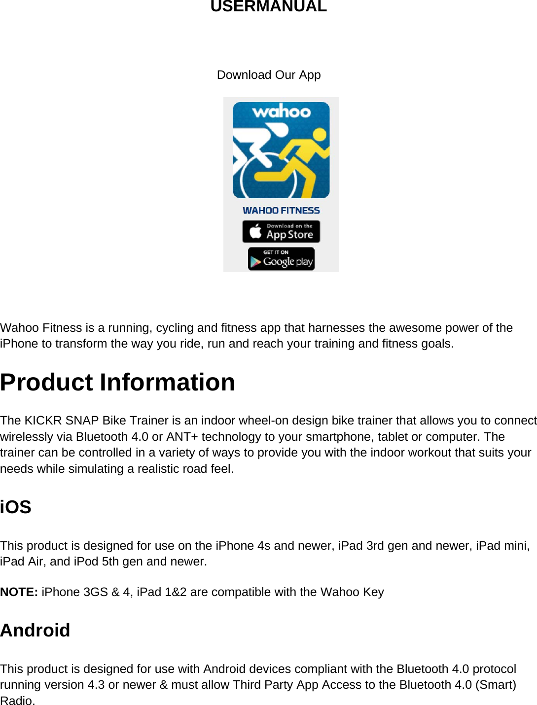 USERMANUALDownload Our AppWahoo Fitness is a running, cycling and fitness app that harnesses the awesome power of theiPhone to transform the way you ride, run and reach your training and fitness goals.Product InformationThe KICKR SNAP Bike Trainer is an indoor wheel-on design bike trainer that allows you to connectwirelessly via Bluetooth 4.0 or ANT+ technology to your smartphone, tablet or computer. Thetrainer can be controlled in a variety of ways to provide you with the indoor workout that suits yourneeds while simulating a realistic road feel.iOSThis product is designed for use on the iPhone 4s and newer, iPad 3rd gen and newer, iPad mini,iPad Air, and iPod 5th gen and newer.NOTE: iPhone 3GS &amp; 4, iPad 1&amp;2 are compatible with the Wahoo KeyAndroidThis product is designed for use with Android devices compliant with the Bluetooth 4.0 protocolrunning version 4.3 or newer &amp; must allow Third Party App Access to the Bluetooth 4.0 (Smart)Radio.