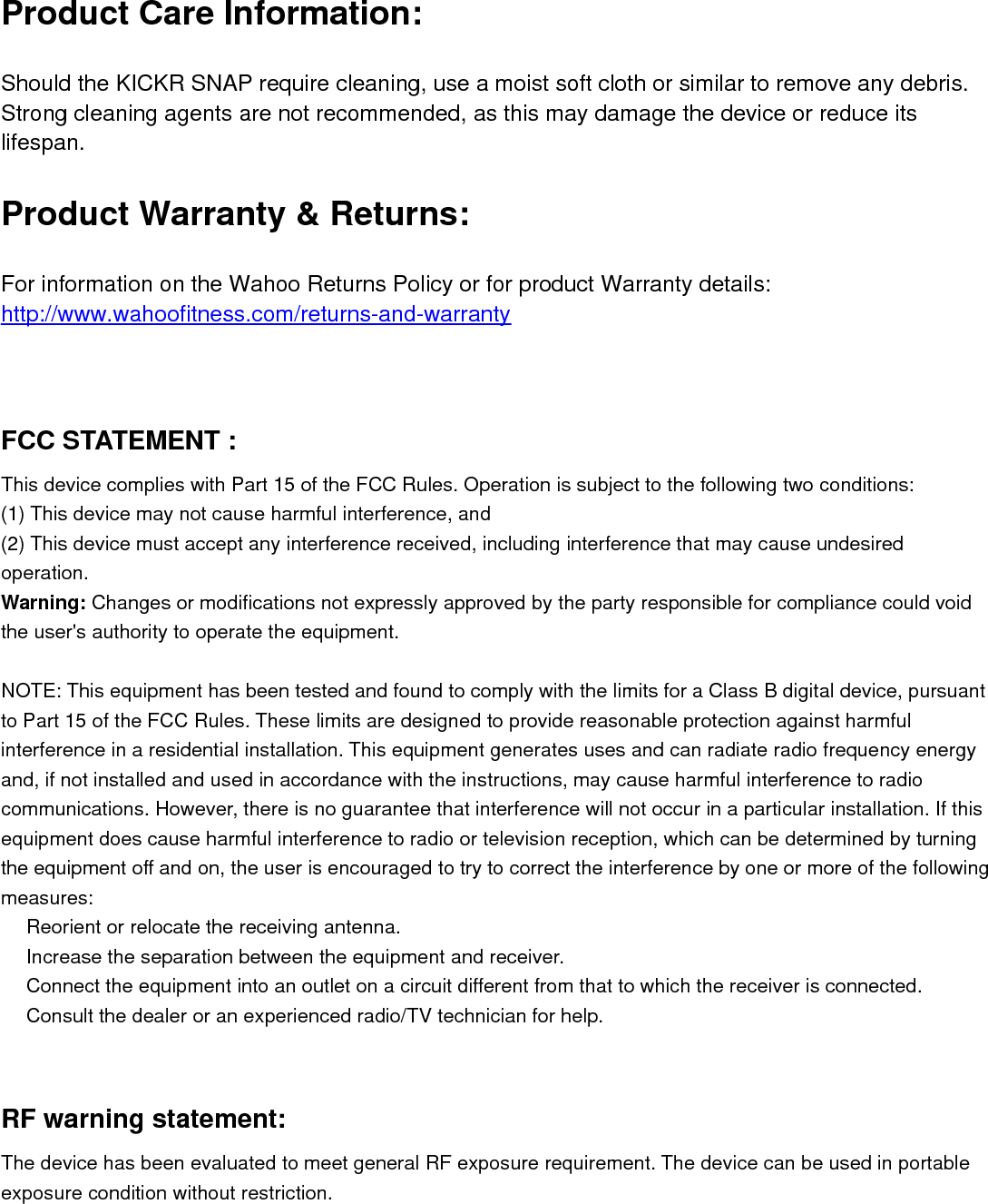 Product Care Information:Should the KICKR SNAP require cleaning, use a moist soft cloth or similar to remove any debris.Strong cleaning agents are not recommended, as this may damage the device or reduce itslifespan.Product Warranty &amp; Returns:For information on the Wahoo Returns Policy or for product Warranty details:http://www.wahoofitness.com/returns-and-warrantyFCC STATEMENT :This device complies with Part 15 of the FCC Rules. Operation is subject to the following two conditions:(1) This device may not cause harmful interference, and(2) This device must accept any interference received, including interference that may cause undesiredoperation.Warning: Changes or modifications not expressly approved by the party responsible for compliance could voidthe user&apos;s authority to operate the equipment.NOTE: This equipment has been tested and found to comply with the limits for a Class B digital device, pursuantto Part 15 of the FCC Rules. These limits are designed to provide reasonable protection against harmfulinterference in a residential installation. This equipment generates uses and can radiate radio frequency energyand, if not installed and used in accordance with the instructions, may cause harmful interference to radiocommunications. However, there is no guarantee that interference will not occur in a particular installation. If thisequipment does cause harmful interference to radio or television reception, which can be determined by turningthe equipment off and on, the user is encouraged to try to correct the interference by one or more of the followingmeasures:　Reorient or relocate the receiving antenna.　Increase the separation between the equipment and receiver.　Connect the equipment into an outlet on a circuit different from that to which the receiver is connected.　Consult the dealer or an experienced radio/TV technician for help.RF warning statement:The device has been evaluated to meet general RF exposure requirement. The device can be used in portableexposure condition without restriction.