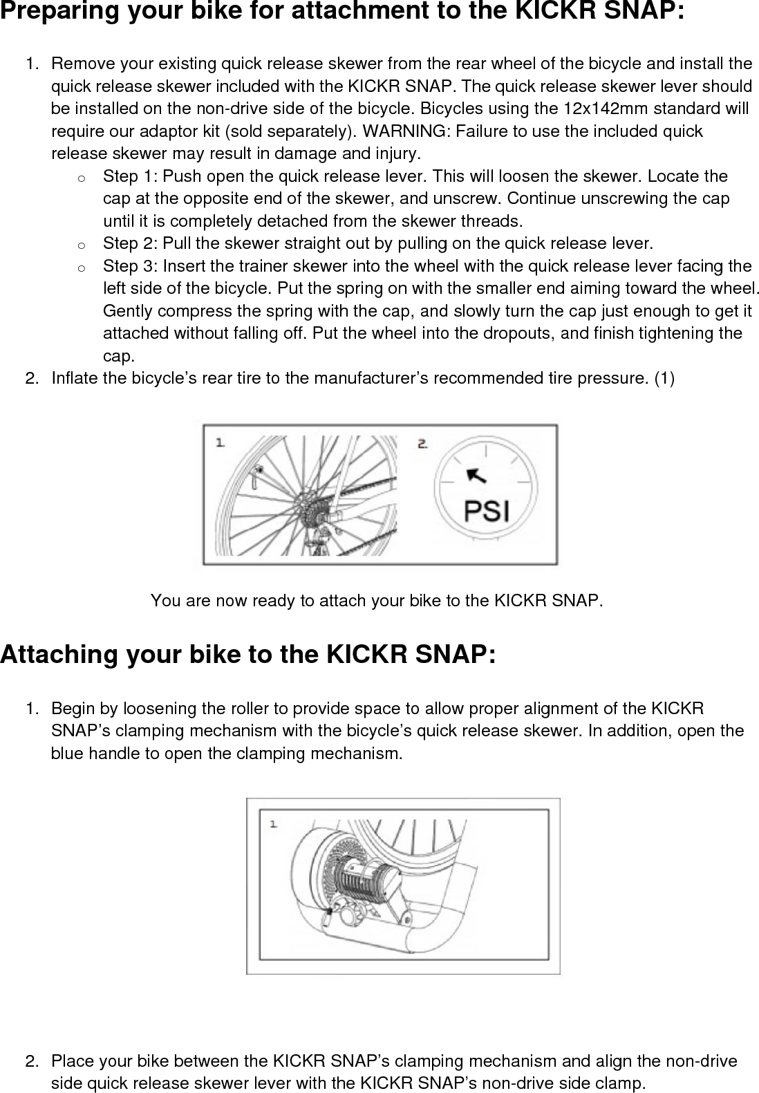 Preparing your bike for attachment to the KICKR SNAP:1. Remove your existing quick release skewer from the rear wheel of the bicycle and install thequick release skewer included with the KICKR SNAP. The quick release skewer lever shouldbe installed on the non-drive side of the bicycle. Bicycles using the 12x142mm standard willrequire our adaptor kit (sold separately). WARNING: Failure to use the included quickrelease skewer may result in damage and injury.oStep 1: Push open the quick release lever. This will loosen the skewer. Locate thecap at the opposite end of the skewer, and unscrew. Continue unscrewing the capuntil it is completely detached from the skewer threads.oStep 2: Pull the skewer straight out by pulling on the quick release lever.oStep 3: Insert the trainer skewer into the wheel with the quick release lever facing theleft side of the bicycle. Put the spring on with the smaller end aiming toward the wheel.Gently compress the spring with the cap, and slowly turn the cap just enough to get itattached without falling off. Put the wheel into the dropouts, and finish tightening thecap.2. Inflate the bicycle’s rear tire to the manufacturer’s recommended tire pressure. (1)You are now ready to attach your bike to the KICKR SNAP.Attaching your bike to the KICKR SNAP:1. Begin by loosening the roller to provide space to allow proper alignment of the KICKRSNAP’s clamping mechanism with the bicycle’s quick release skewer. In addition, open theblue handle to open the clamping mechanism.2. Place your bike between the KICKR SNAP’s clamping mechanism and align the non-driveside quick release skewer lever with the KICKR SNAP’s non-drive side clamp.