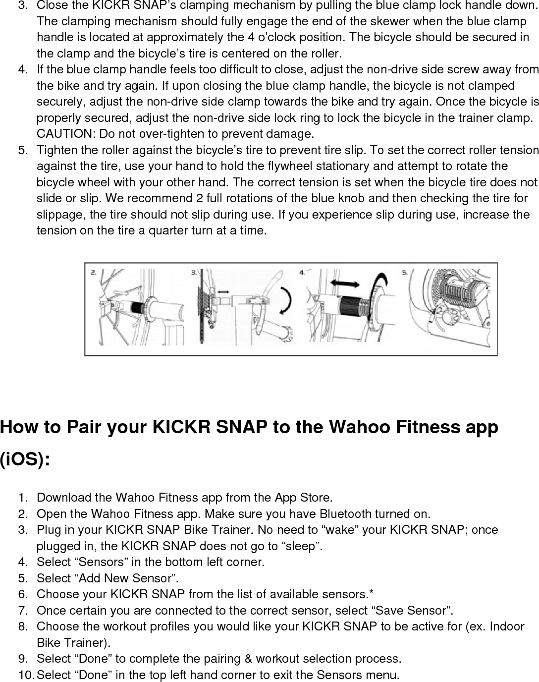 3. Close the KICKR SNAP’s clamping mechanism by pulling the blue clamp lock handle down.The clamping mechanism should fully engage the end of the skewer when the blue clamphandle is located at approximately the 4 o’clock position. The bicycle should be secured inthe clamp and the bicycle’s tire is centered on the roller.4. If the blue clamp handle feels too difficult to close, adjust the non-drive side screw away fromthe bike and try again. If upon closing the blue clamp handle, the bicycle is not clampedsecurely, adjust the non-drive side clamp towards the bike and try again. Once the bicycle isproperly secured, adjust the non-drive side lock ring to lock the bicycle in the trainer clamp.CAUTION: Do not over-tighten to prevent damage.5. Tighten the roller against the bicycle’s tire to prevent tire slip. To set the correct roller tensionagainst the tire, use your hand to hold the flywheel stationary and attempt to rotate thebicycle wheel with your other hand. The correct tension is set when the bicycle tire does notslide or slip. We recommend 2 full rotations of the blue knob and then checking the tire forslippage, the tire should not slip during use. If you experience slip during use, increase thetension on the tire a quarter turn at a time.How to Pair your KICKR SNAP to the Wahoo Fitness app(iOS):1. Download the Wahoo Fitness app from the App Store.2. Open the Wahoo Fitness app. Make sure you have Bluetooth turned on.3. Plug in your KICKR SNAP Bike Trainer. No need to “wake” your KICKR SNAP; onceplugged in, the KICKR SNAP does not go to “sleep”.4. Select “Sensors” in the bottom left corner.5. Select “Add New Sensor”.6. Choose your KICKR SNAP from the list of available sensors.*7. Once certain you are connected to the correct sensor, select “Save Sensor”.8. Choose the workout profiles you would like your KICKR SNAP to be active for (ex. IndoorBike Trainer).9. Select “Done” to complete the pairing &amp; workout selection process.10.Select “Done” in the top left hand corner to exit the Sensors menu.