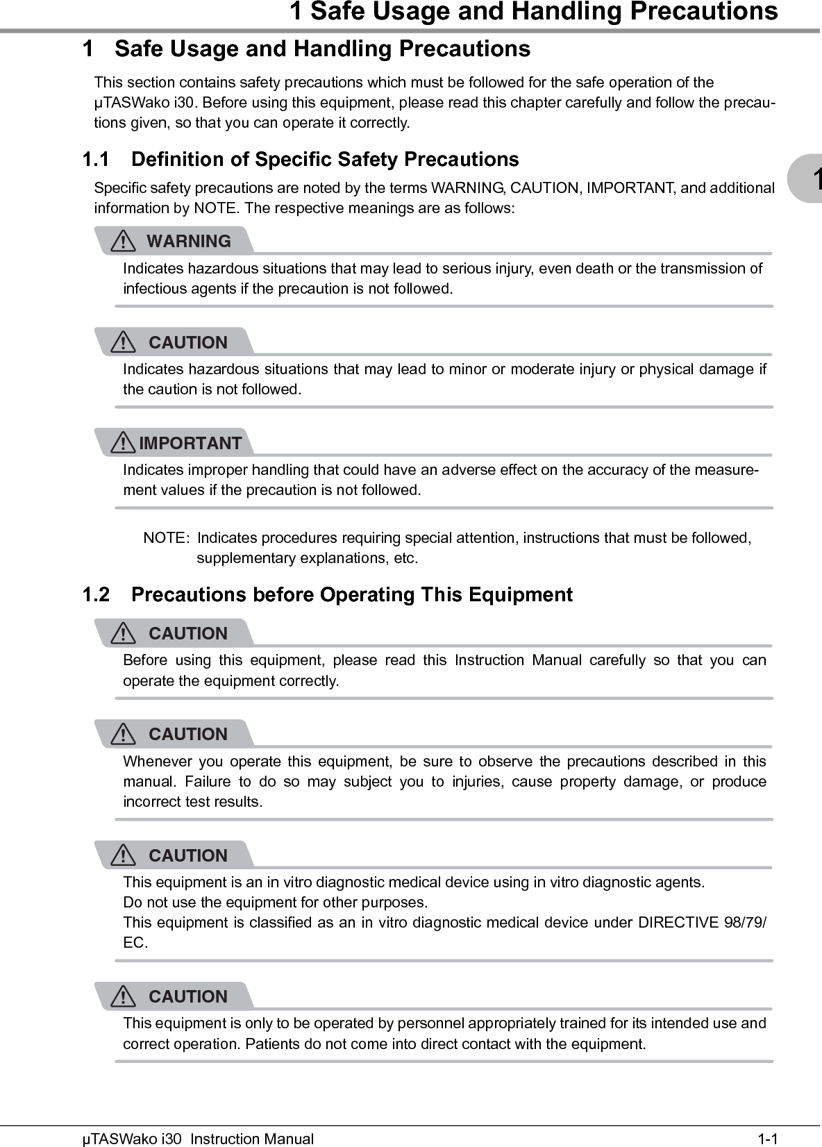 1 Safe Usage and Handling Precautions1-1µTASWako i30  Instruction Manual11 Safe Usage and Handling PrecautionsThis section contains safety precautions which must be followed for the safe operation of the μTASWako i30. Before using this equipment, please read this chapter carefully and follow the precau-tions given, so that you can operate it correctly.1.1 Definition of Specific Safety PrecautionsSpecific safety precautions are noted by the terms WARNING, CAUTION, IMPORTANT, and additional information by NOTE. The respective meanings are as follows:WARNINGIndicates hazardous situations that may lead to serious injury, even death or the transmission of infectious agents if the precaution is not followed.CAUTIONIndicates hazardous situations that may lead to minor or moderate injury or physical damage ifthe caution is not followed.IMPORTANTIndicates improper handling that could have an adverse effect on the accuracy of the measure-ment values if the precaution is not followed.NOTE: Indicates procedures requiring special attention, instructions that must be followed, supplementary explanations, etc.1.2 Precautions before Operating This EquipmentCAUTIONBefore using this equipment, please read this Instruction Manual carefully so that you canoperate the equipment correctly.CAUTIONWhenever you operate this equipment, be sure to observe the precautions described in thismanual. Failure to do so may subject you to injuries, cause property damage, or produceincorrect test results.CAUTIONThis equipment is an in vitro diagnostic medical device using in vitro diagnostic agents.Do not use the equipment for other purposes.This equipment is classified as an in vitro diagnostic medical device under DIRECTIVE 98/79/EC.CAUTIONThis equipment is only to be operated by personnel appropriately trained for its intended use andcorrect operation. Patients do not come into direct contact with the equipment.