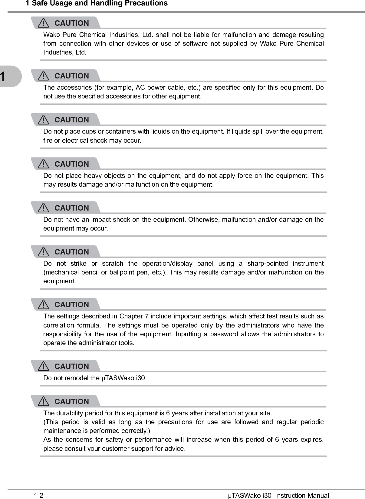 1 Safe Usage and Handling PrecautionsµTASWako i30  Instruction Manual1-21CAUTIONWako Pure Chemical Industries, Ltd. shall not be liable for malfunction and damage resultingfrom connection with other devices or use of software not supplied by Wako Pure ChemicalIndustries, Ltd.CAUTIONThe accessories (for example, AC power cable, etc.) are specified only for this equipment. Donot use the specified accessories for other equipment.CAUTIONDo not place cups or containers with liquids on the equipment. If liquids spill over the equipment,fire or electrical shock may occur.CAUTIONDo not place heavy objects on the equipment, and do not apply force on the equipment. Thismay results damage and/or malfunction on the equipment.CAUTIONDo not have an impact shock on the equipment. Otherwise, malfunction and/or damage on theequipment may occur.CAUTIONDo not strike or scratch the operation/display panel using a sharp-pointed instrument(mechanical pencil or ballpoint pen, etc.). This may results damage and/or malfunction on theequipment.CAUTIONThe settings described in Chapter 7 include important settings, which affect test results such ascorrelation formula. The settings must be operated only by the administrators who have theresponsibility for the use of the equipment. Inputting a password allows the administrators tooperate the administrator tools.CAUTIONDo not remodel the µTASWako i30.CAUTIONThe durability period for this equipment is 6 years after installation at your site.(This period is valid as long as the precautions for use are followed and regular periodicmaintenance is performed correctly.)As the concerns for safety or performance will increase when this period of 6 years expires,please consult your customer support for advice.