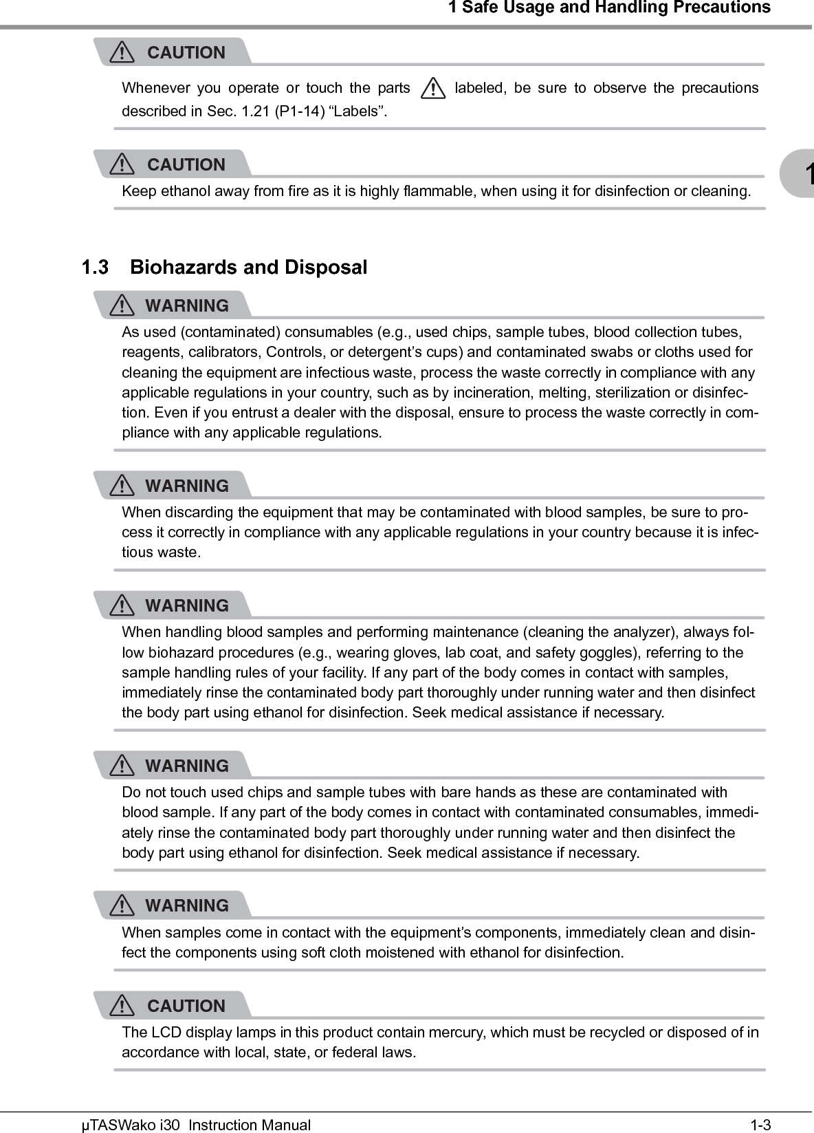 1 Safe Usage and Handling Precautions1-3µTASWako i30  Instruction Manual1CAUTIONWhenever you operate or touch the parts   labeled, be sure to observe the precautionsdescribed in Sec. 1.21 (P1-14) “Labels”.CAUTIONKeep ethanol away from fire as it is highly flammable, when using it for disinfection or cleaning.1.3 Biohazards and DisposalWARNINGAs used (contaminated) consumables (e.g., used chips, sample tubes, blood collection tubes, reagents, calibrators, Controls, or detergent’s cups) and contaminated swabs or cloths used for cleaning the equipment are infectious waste, process the waste correctly in compliance with any applicable regulations in your country, such as by incineration, melting, sterilization or disinfec-tion. Even if you entrust a dealer with the disposal, ensure to process the waste correctly in com-pliance with any applicable regulations.WARNINGWhen discarding the equipment that may be contaminated with blood samples, be sure to pro-cess it correctly in compliance with any applicable regulations in your country because it is infec-tious waste.WARNINGWhen handling blood samples and performing maintenance (cleaning the analyzer), always fol-low biohazard procedures (e.g., wearing gloves, lab coat, and safety goggles), referring to the sample handling rules of your facility. If any part of the body comes in contact with samples, immediately rinse the contaminated body part thoroughly under running water and then disinfect the body part using ethanol for disinfection. Seek medical assistance if necessary.WARNINGDo not touch used chips and sample tubes with bare hands as these are contaminated with blood sample. If any part of the body comes in contact with contaminated consumables, immedi-ately rinse the contaminated body part thoroughly under running water and then disinfect the body part using ethanol for disinfection. Seek medical assistance if necessary.WARNINGWhen samples come in contact with the equipment’s components, immediately clean and disin-fect the components using soft cloth moistened with ethanol for disinfection.CAUTIONThe LCD display lamps in this product contain mercury, which must be recycled or disposed of inaccordance with local, state, or federal laws.