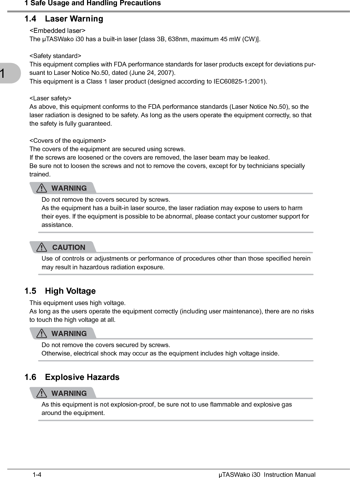 1 Safe Usage and Handling PrecautionsµTASWako i30  Instruction Manual1-411.4 Laser Warning&lt;Embedded laser&gt;The μTASWako i30 has a built-in laser [class 3B, 638nm, maximum 45 mW (CW)].&lt;Safety standard&gt;This equipment complies with FDA performance standards for laser products except for deviations pur-suant to Laser Notice No.50, dated (June 24, 2007).This equipment is a Class 1 laser product (designed according to IEC60825-1:2001).&lt;Laser safety&gt;As above, this equipment conforms to the FDA performance standards (Laser Notice No.50), so the laser radiation is designed to be safety. As long as the users operate the equipment correctly, so that the safety is fully guaranteed. &lt;Covers of the equipment&gt;The covers of the equipment are secured using screws.If the screws are loosened or the covers are removed, the laser beam may be leaked.Be sure not to loosen the screws and not to remove the covers, except for by technicians specially trained.WARNINGDo not remove the covers secured by screws.As the equipment has a built-in laser source, the laser radiation may expose to users to harm their eyes. If the equipment is possible to be abnormal, please contact your customer support for assistance.CAUTIONUse of controls or adjustments or performance of procedures other than those specified hereinmay result in hazardous radiation exposure.1.5 High VoltageThis equipment uses high voltage.As long as the users operate the equipment correctly (including user maintenance), there are no risks to touch the high voltage at all.WARNINGDo not remove the covers secured by screws.Otherwise, electrical shock may occur as the equipment includes high voltage inside.1.6 Explosive HazardsWARNINGAs this equipment is not explosion-proof, be sure not to use flammable and explosive gas around the equipment.