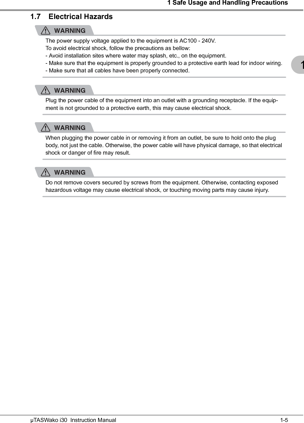 1 Safe Usage and Handling Precautions1-5µTASWako i30  Instruction Manual11.7 Electrical HazardsWARNINGThe power supply voltage applied to the equipment is AC100 - 240V.To avoid electrical shock, follow the precautions as bellow:- Avoid installation sites where water may splash, etc., on the equipment.- Make sure that the equipment is properly grounded to a protective earth lead for indoor wiring.- Make sure that all cables have been properly connected.WARNINGPlug the power cable of the equipment into an outlet with a grounding receptacle. If the equip-ment is not grounded to a protective earth, this may cause electrical shock.WARNINGWhen plugging the power cable in or removing it from an outlet, be sure to hold onto the plug body, not just the cable. Otherwise, the power cable will have physical damage, so that electrical shock or danger of fire may result.WARNINGDo not remove covers secured by screws from the equipment. Otherwise, contacting exposed hazardous voltage may cause electrical shock, or touching moving parts may cause injury.