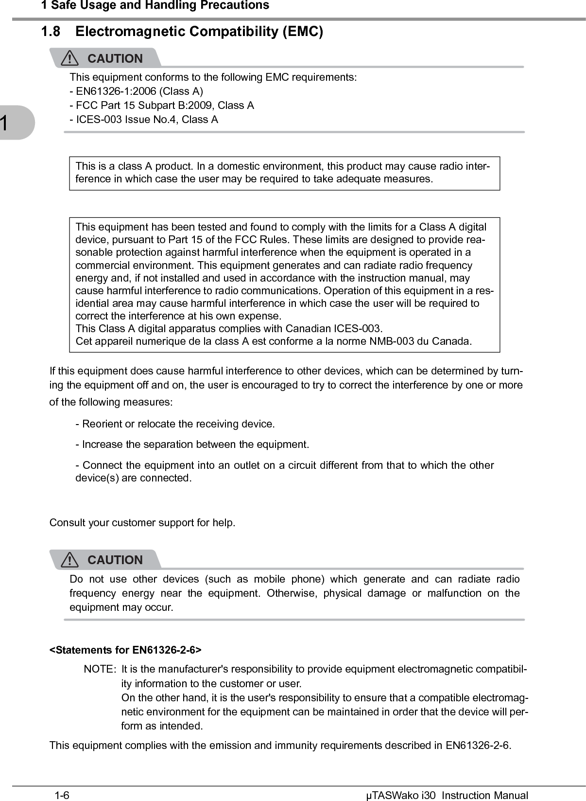 1 Safe Usage and Handling PrecautionsµTASWako i30  Instruction Manual1-611.8 Electromagnetic Compatibility (EMC)CAUTIONThis equipment conforms to the following EMC requirements:- EN61326-1:2006 (Class A)- FCC Part 15 Subpart B:2009, Class A- ICES-003 Issue No.4, Class AIf this equipment does cause harmful interference to other devices, which can be determined by turn-ing the equipment off and on, the user is encouraged to try to correct the interference by one or more of the following measures:Consult your customer support for help.CAUTIONDo not use other devices (such as mobile phone) which generate and can radiate radiofrequency energy near the equipment. Otherwise, physical damage or malfunction on theequipment may occur.&lt;Statements for EN61326-2-6&gt;NOTE: It is the manufacturer&apos;s responsibility to provide equipment electromagnetic compatibil-ity information to the customer or user.On the other hand, it is the user&apos;s responsibility to ensure that a compatible electromag-netic environment for the equipment can be maintained in order that the device will per-form as intended.This equipment complies with the emission and immunity requirements described in EN61326-2-6.This is a class A product. In a domestic environment, this product may cause radio inter-ference in which case the user may be required to take adequate measures.This equipment has been tested and found to comply with the limits for a Class A digitaldevice, pursuant to Part 15 of the FCC Rules. These limits are designed to provide rea-sonable protection against harmful interference when the equipment is operated in a commercial environment. This equipment generates and can radiate radio frequency energy and, if not installed and used in accordance with the instruction manual, may cause harmful interference to radio communications. Operation of this equipment in a res-idential area may cause harmful interference in which case the user will be required to correct the interference at his own expense.This Class A digital apparatus complies with Canadian ICES-003.Cet appareil numerique de la class A est conforme a la norme NMB-003 du Canada.- Reorient or relocate the receiving device.- Increase the separation between the equipment.- Connect the equipment into an outlet on a circuit different from that to which the otherdevice(s) are connected.