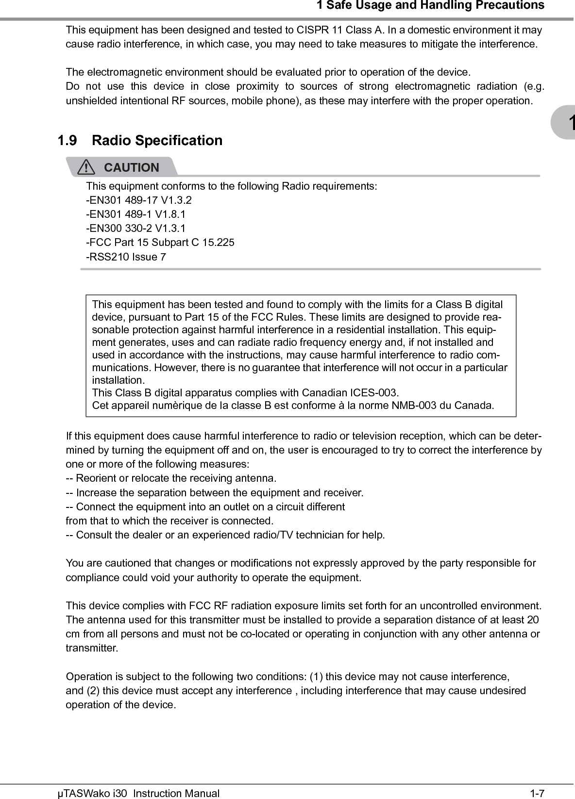 1 Safe Usage and Handling Precautions1-7µTASWako i30  Instruction Manual1This equipment has been designed and tested to CISPR 11 Class A. In a domestic environment it may cause radio interference, in which case, you may need to take measures to mitigate the interference.The electromagnetic environment should be evaluated prior to operation of the device.Do not use this device in close proximity to sources of strong electromagnetic radiation (e.g.unshielded intentional RF sources, mobile phone), as these may interfere with the proper operation.1.9 Radio SpecificationCAUTIONThis equipment conforms to the following Radio requirements:-EN301 489-17 V1.3.2-EN301 489-1 V1.8.1-EN300 330-2 V1.3.1-FCC Part 15 Subpart C 15.225-RSS210 Issue 7If this equipment does cause harmful interference to radio or television reception, which can be deter-mined by turning the equipment off and on, the user is encouraged to try to correct the interference by one or more of the following measures:-- Reorient or relocate the receiving antenna.-- Increase the separation between the equipment and receiver.-- Connect the equipment into an outlet on a circuit differentfrom that to which the receiver is connected.-- Consult the dealer or an experienced radio/TV technician for help.You are cautioned that changes or modifications not expressly approved by the party responsible for compliance could void your authority to operate the equipment.This device complies with FCC RF radiation exposure limits set forth for an uncontrolled environment. The antenna used for this transmitter must be installed to provide a separation distance of at least 20 cm from all persons and must not be co-located or operating in conjunction with any other antenna or transmitter.Operation is subject to the following two conditions: (1) this device may not cause interference, and (2) this device must accept any interference , including interference that may cause undesiredoperation of the device.This equipment has been tested and found to comply with the limits for a Class B digital device, pursuant to Part 15 of the FCC Rules. These limits are designed to provide rea-sonable protection against harmful interference in a residential installation. This equip-ment generates, uses and can radiate radio frequency energy and, if not installed and used in accordance with the instructions, may cause harmful interference to radio com-munications. However, there is no guarantee that interference will not occur in a particular installation.This Class B digital apparatus complies with Canadian ICES-003.Cet appareil numèrique de la classe B est conforme à la norme NMB-003 du Canada.