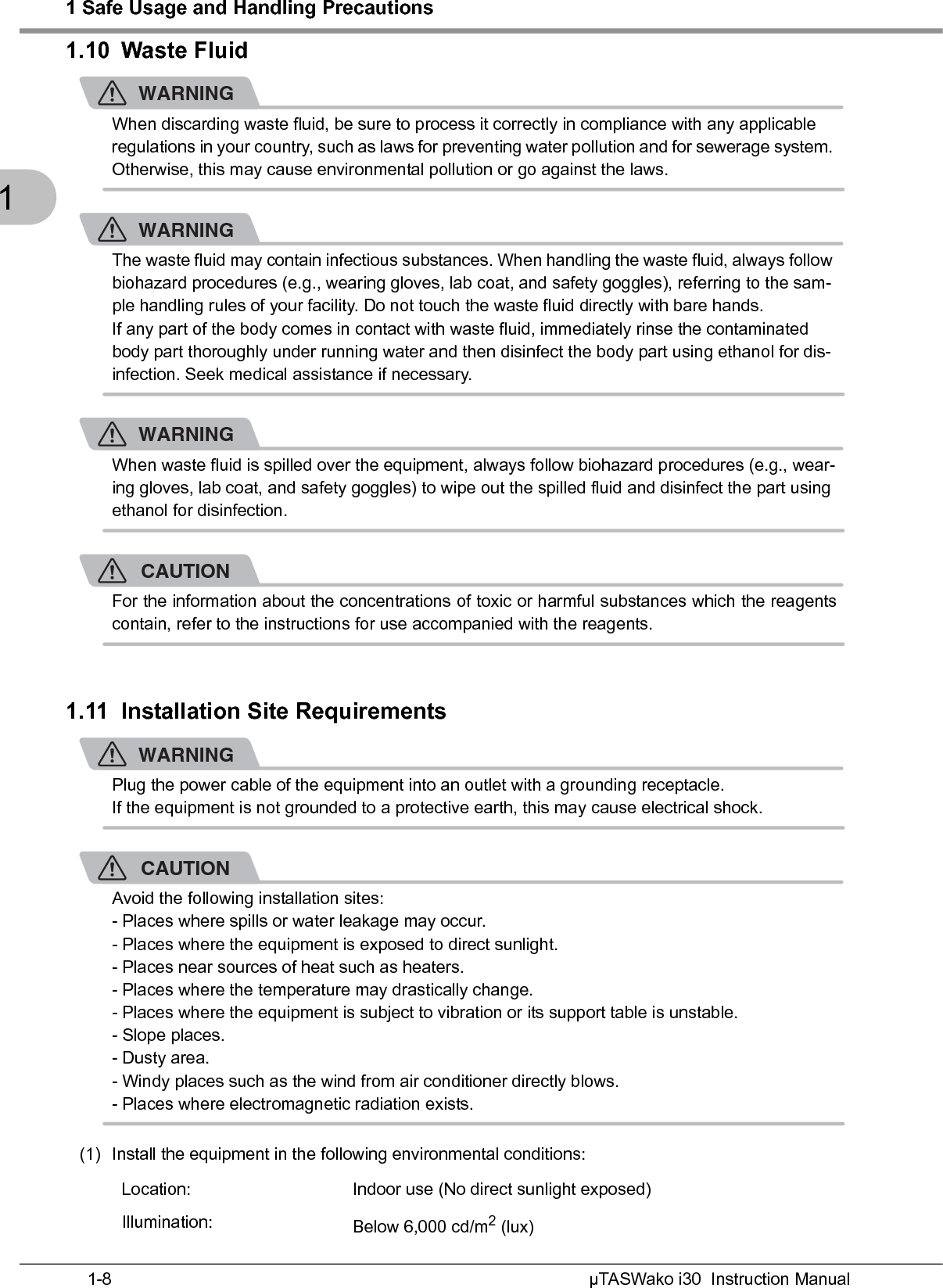 1 Safe Usage and Handling PrecautionsµTASWako i30  Instruction Manual1-811.10 Waste FluidWARNINGWhen discarding waste fluid, be sure to process it correctly in compliance with any applicable regulations in your country, such as laws for preventing water pollution and for sewerage system. Otherwise, this may cause environmental pollution or go against the laws.WARNINGThe waste fluid may contain infectious substances. When handling the waste fluid, always follow biohazard procedures (e.g., wearing gloves, lab coat, and safety goggles), referring to the sam-ple handling rules of your facility. Do not touch the waste fluid directly with bare hands.If any part of the body comes in contact with waste fluid, immediately rinse the contaminated body part thoroughly under running water and then disinfect the body part using ethanol for dis-infection. Seek medical assistance if necessary.WARNINGWhen waste fluid is spilled over the equipment, always follow biohazard procedures (e.g., wear-ing gloves, lab coat, and safety goggles) to wipe out the spilled fluid and disinfect the part using ethanol for disinfection.CAUTIONFor the information about the concentrations of toxic or harmful substances which the reagentscontain, refer to the instructions for use accompanied with the reagents.1.11 Installation Site RequirementsWARNINGPlug the power cable of the equipment into an outlet with a grounding receptacle.If the equipment is not grounded to a protective earth, this may cause electrical shock.CAUTIONAvoid the following installation sites:- Places where spills or water leakage may occur.- Places where the equipment is exposed to direct sunlight.- Places near sources of heat such as heaters.- Places where the temperature may drastically change.- Places where the equipment is subject to vibration or its support table is unstable.- Slope places.- Dusty area.- Windy places such as the wind from air conditioner directly blows.- Places where electromagnetic radiation exists.(1) Install the equipment in the following environmental conditions:Location: Indoor use (No direct sunlight exposed)Illumination: Below 6,000 cd/m2 (lux)