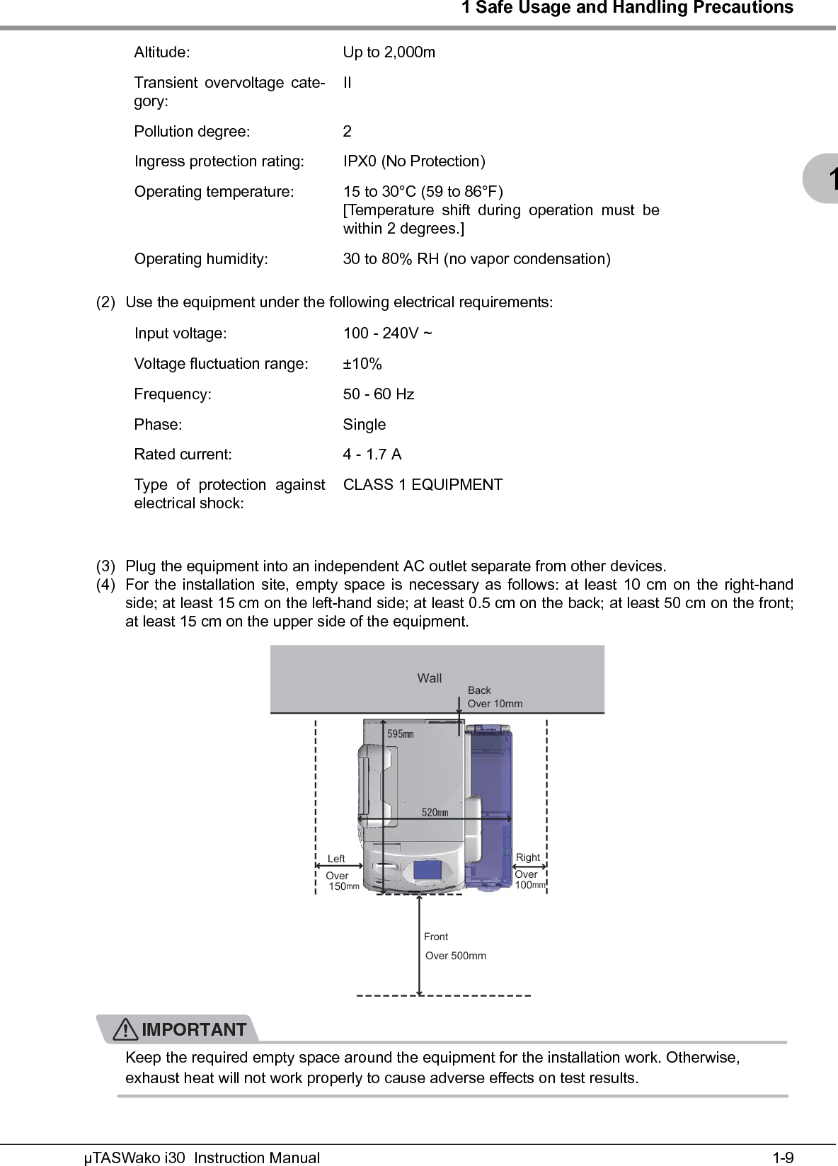 1 Safe Usage and Handling Precautions1-9µTASWako i30  Instruction Manual1(2) Use the equipment under the following electrical requirements:(3) Plug the equipment into an independent AC outlet separate from other devices.(4) For the installation site, empty space is necessary as follows: at least 10 cm on the right-handside; at least 15 cm on the left-hand side; at least 0.5 cm on the back; at least 50 cm on the front;at least 15 cm on the upper side of the equipment.IMPORTANTKeep the required empty space around the equipment for the installation work. Otherwise, exhaust heat will not work properly to cause adverse effects on test results.Altitude: Up to 2,000mTransient overvoltage cate-gory:IIPollution degree: 2Ingress protection rating: IPX0 (No Protection)Operating temperature: 15 to 30°C (59 to 86°F)[Temperature shift during operation must bewithin 2 degrees.]Operating humidity: 30 to 80% RH (no vapor condensation)Input voltage: 100 - 240V ~Voltage fluctuation range: ±10%Frequency: 50 - 60 HzPhase: SingleRated current: 4 - 1.7 AType of protection againstelectrical shock:CLASS 1 EQUIPMENTOOOOWallBackLeft RightFrontOver  150mmOver 500mmOver100mmOver 10mm