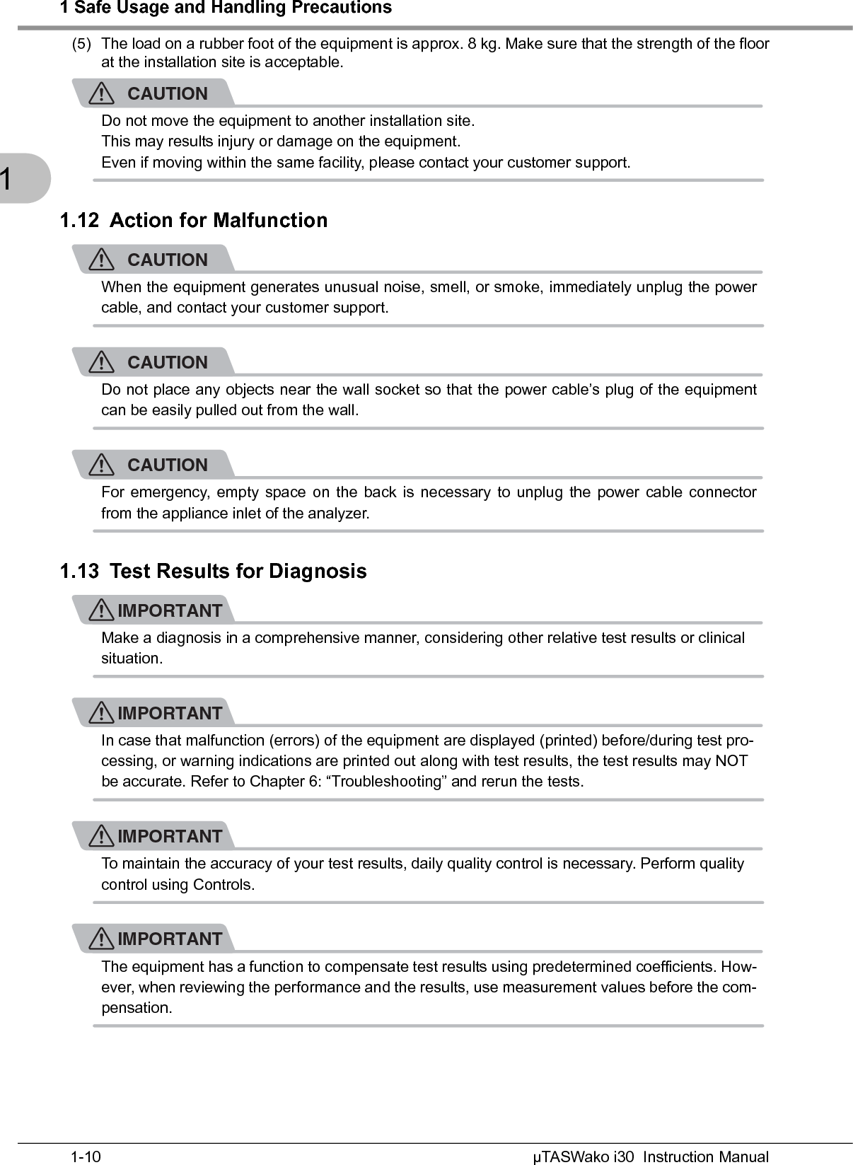 1 Safe Usage and Handling PrecautionsµTASWako i30  Instruction Manual1-101(5) The load on a rubber foot of the equipment is approx. 8 kg. Make sure that the strength of the floorat the installation site is acceptable.CAUTIONDo not move the equipment to another installation site.This may results injury or damage on the equipment.Even if moving within the same facility, please contact your customer support.1.12 Action for MalfunctionCAUTIONWhen the equipment generates unusual noise, smell, or smoke, immediately unplug the powercable, and contact your customer support.CAUTIONDo not place any objects near the wall socket so that the power cable’s plug of the equipmentcan be easily pulled out from the wall.CAUTIONFor emergency, empty space on the back is necessary to unplug the power cable connectorfrom the appliance inlet of the analyzer.1.13 Test Results for DiagnosisIMPORTANTMake a diagnosis in a comprehensive manner, considering other relative test results or clinical situation.IMPORTANTIn case that malfunction (errors) of the equipment are displayed (printed) before/during test pro-cessing, or warning indications are printed out along with test results, the test results may NOT be accurate. Refer to Chapter 6: “Troubleshooting” and rerun the tests.IMPORTANTTo maintain the accuracy of your test results, daily quality control is necessary. Perform quality control using Controls.IMPORTANTThe equipment has a function to compensate test results using predetermined coefficients. How-ever, when reviewing the performance and the results, use measurement values before the com-pensation.