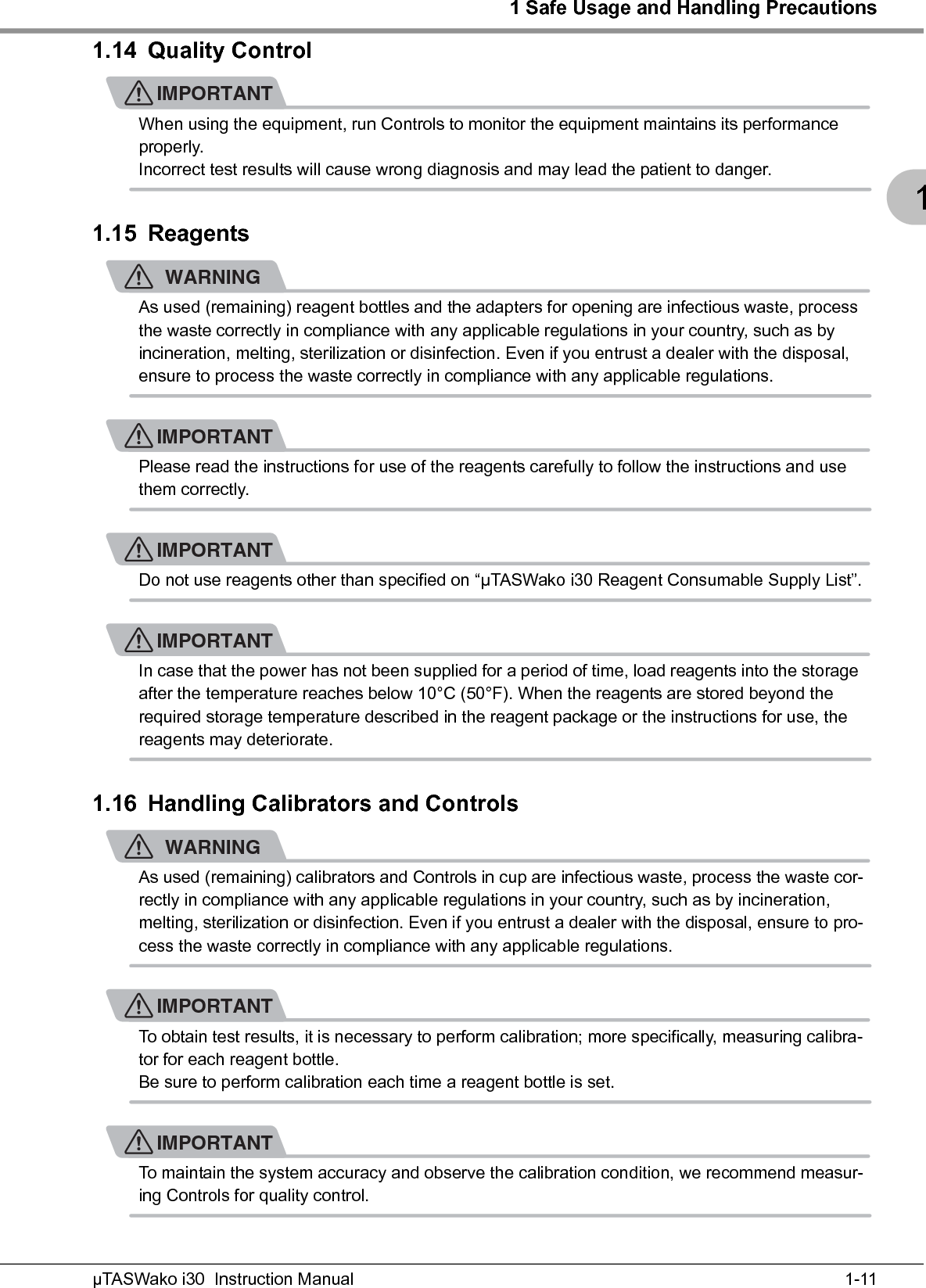 1 Safe Usage and Handling Precautions1-11µTASWako i30  Instruction Manual11.14 Quality ControlIMPORTANTWhen using the equipment, run Controls to monitor the equipment maintains its performance properly.Incorrect test results will cause wrong diagnosis and may lead the patient to danger.1.15 ReagentsWARNINGAs used (remaining) reagent bottles and the adapters for opening are infectious waste, process the waste correctly in compliance with any applicable regulations in your country, such as by incineration, melting, sterilization or disinfection. Even if you entrust a dealer with the disposal, ensure to process the waste correctly in compliance with any applicable regulations.IMPORTANTPlease read the instructions for use of the reagents carefully to follow the instructions and use them correctly.IMPORTANTDo not use reagents other than specified on “μTASWako i30 Reagent Consumable Supply List”.IMPORTANTIn case that the power has not been supplied for a period of time, load reagents into the storage after the temperature reaches below 10°C (50°F). When the reagents are stored beyond the required storage temperature described in the reagent package or the instructions for use, the reagents may deteriorate.1.16 Handling Calibrators and ControlsWARNINGAs used (remaining) calibrators and Controls in cup are infectious waste, process the waste cor-rectly in compliance with any applicable regulations in your country, such as by incineration, melting, sterilization or disinfection. Even if you entrust a dealer with the disposal, ensure to pro-cess the waste correctly in compliance with any applicable regulations.IMPORTANTTo obtain test results, it is necessary to perform calibration; more specifically, measuring calibra-tor for each reagent bottle.Be sure to perform calibration each time a reagent bottle is set.IMPORTANTTo maintain the system accuracy and observe the calibration condition, we recommend measur-ing Controls for quality control.