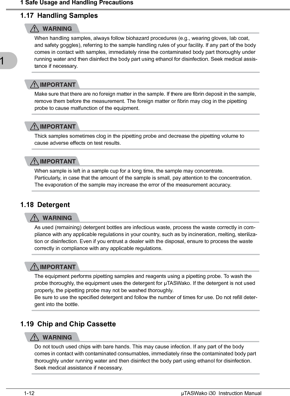 1 Safe Usage and Handling PrecautionsµTASWako i30  Instruction Manual1-1211.17 Handling SamplesWARNINGWhen handling samples, always follow biohazard procedures (e.g., wearing gloves, lab coat, and safety goggles), referring to the sample handling rules of your facility. If any part of the body comes in contact with samples, immediately rinse the contaminated body part thoroughly under running water and then disinfect the body part using ethanol for disinfection. Seek medical assis-tance if necessary.IMPORTANTMake sure that there are no foreign matter in the sample. If there are fibrin deposit in the sample, remove them before the measurement. The foreign matter or fibrin may clog in the pipetting probe to cause malfunction of the equipment.IMPORTANTThick samples sometimes clog in the pipetting probe and decrease the pipetting volume to cause adverse effects on test results.IMPORTANTWhen sample is left in a sample cup for a long time, the sample may concentrate.Particularly, in case that the amount of the sample is small, pay attention to the concentration. The evaporation of the sample may increase the error of the measurement accuracy.1.18 DetergentWARNINGAs used (remaining) detergent bottles are infectious waste, process the waste correctly in com-pliance with any applicable regulations in your country, such as by incineration, melting, steriliza-tion or disinfection. Even if you entrust a dealer with the disposal, ensure to process the waste correctly in compliance with any applicable regulations.IMPORTANTThe equipment performs pipetting samples and reagents using a pipetting probe. To wash the probe thoroughly, the equipment uses the detergent for μTASWako. If the detergent is not used properly, the pipetting probe may not be washed thoroughly.Be sure to use the specified detergent and follow the number of times for use. Do not refill deter-gent into the bottle.1.19 Chip and Chip CassetteWARNINGDo not touch used chips with bare hands. This may cause infection. If any part of the body comes in contact with contaminated consumables, immediately rinse the contaminated body part thoroughly under running water and then disinfect the body part using ethanol for disinfection. Seek medical assistance if necessary.