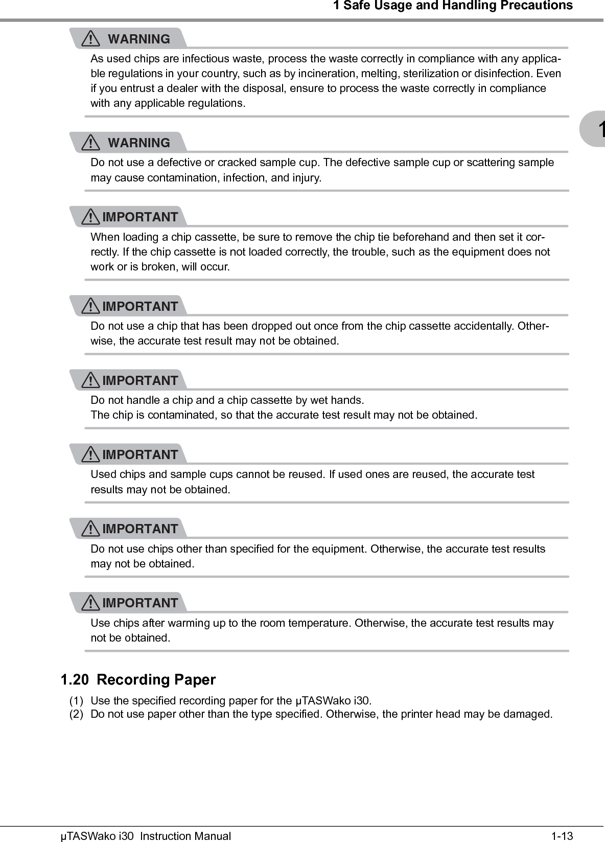 1 Safe Usage and Handling Precautions1-13µTASWako i30  Instruction Manual1WARNINGAs used chips are infectious waste, process the waste correctly in compliance with any applica-ble regulations in your country, such as by incineration, melting, sterilization or disinfection. Even if you entrust a dealer with the disposal, ensure to process the waste correctly in compliance with any applicable regulations.WARNINGDo not use a defective or cracked sample cup. The defective sample cup or scattering sample may cause contamination, infection, and injury.IMPORTANTWhen loading a chip cassette, be sure to remove the chip tie beforehand and then set it cor-rectly. If the chip cassette is not loaded correctly, the trouble, such as the equipment does not work or is broken, will occur.IMPORTANTDo not use a chip that has been dropped out once from the chip cassette accidentally. Other-wise, the accurate test result may not be obtained.IMPORTANTDo not handle a chip and a chip cassette by wet hands.The chip is contaminated, so that the accurate test result may not be obtained.IMPORTANTUsed chips and sample cups cannot be reused. If used ones are reused, the accurate test results may not be obtained.IMPORTANTDo not use chips other than specified for the equipment. Otherwise, the accurate test results may not be obtained.IMPORTANTUse chips after warming up to the room temperature. Otherwise, the accurate test results may not be obtained.1.20 Recording Paper(1) Use the specified recording paper for the μTASWako i30.(2) Do not use paper other than the type specified. Otherwise, the printer head may be damaged.