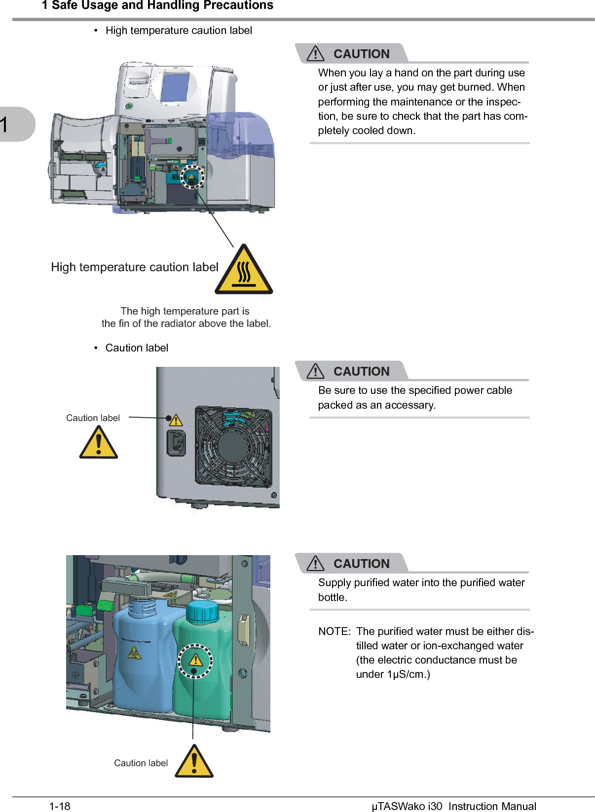 1 Safe Usage and Handling PrecautionsµTASWako i30  Instruction Manual1-181• High temperature caution labelCAUTIONWhen you lay a hand on the part during use or just after use, you may get burned. When performing the maintenance or the inspec-tion, be sure to check that the part has com-pletely cooled down.• Caution labelCAUTIONBe sure to use the specified power cable packed as an accessary.CAUTIONSupply purified water into the purified water bottle.NOTE: The purified water must be either dis-tilled water or ion-exchanged water (the electric conductance must be under 1µS/cm.)High temperature caution label The high temperature part is the fin of the radiator above the label.Caution labelCaution label