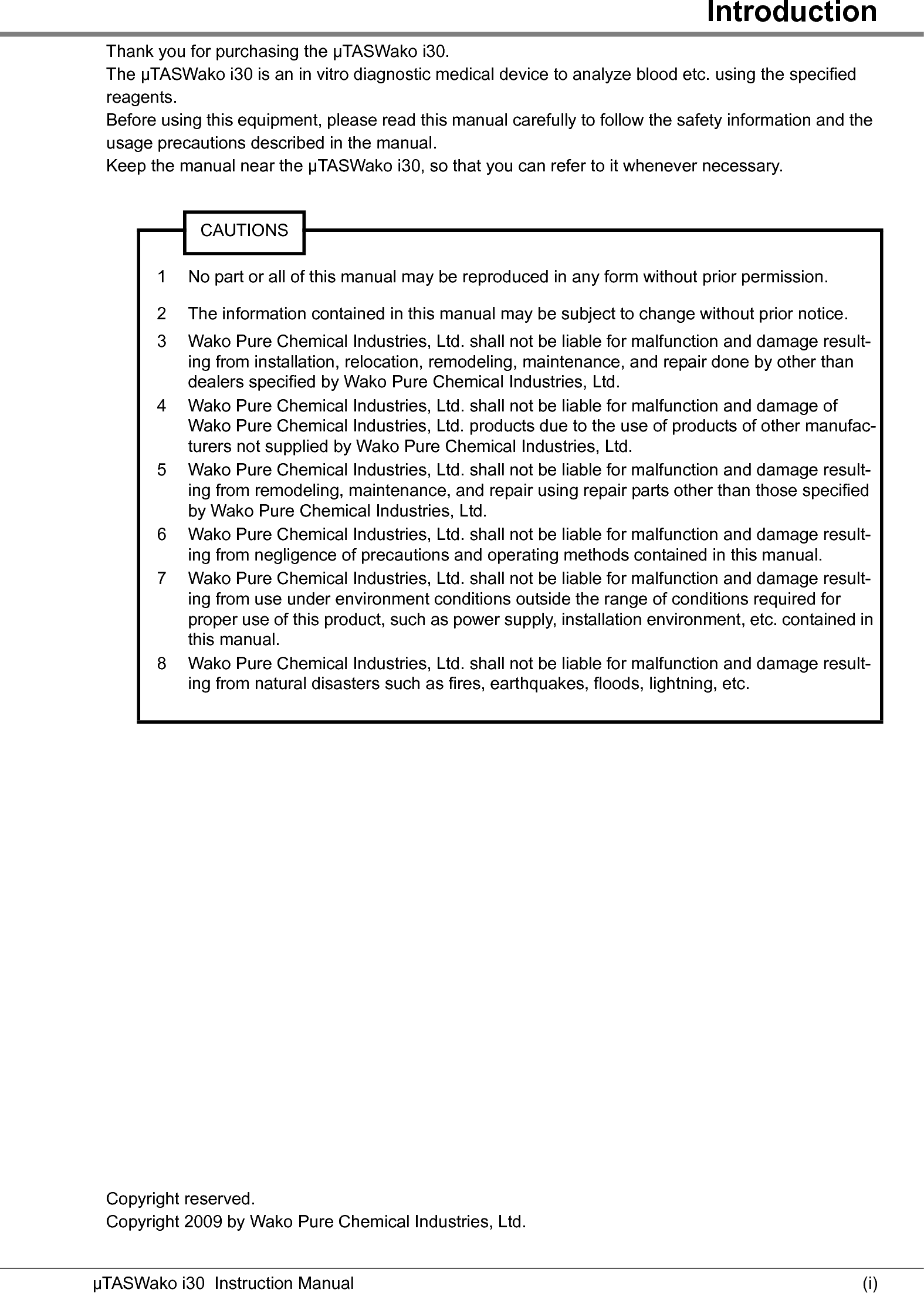 Introduction(i)µTASWako i30  Instruction ManualThank you for purchasing the μTASWako i30.The μTASWako i30 is an in vitro diagnostic medical device to analyze blood etc. using the specified reagents.Before using this equipment, please read this manual carefully to follow the safety information and the usage precautions described in the manual.Keep the manual near the μTASWako i30, so that you can refer to it whenever necessary.Copyright reserved.Copyright 2009 by Wako Pure Chemical Industries, Ltd.CAUTIONS1 No part or all of this manual may be reproduced in any form without prior permission.2 The information contained in this manual may be subject to change without prior notice.3 Wako Pure Chemical Industries, Ltd. shall not be liable for malfunction and damage result-ing from installation, relocation, remodeling, maintenance, and repair done by other than dealers specified by Wako Pure Chemical Industries, Ltd.4 Wako Pure Chemical Industries, Ltd. shall not be liable for malfunction and damage of Wako Pure Chemical Industries, Ltd. products due to the use of products of other manufac-turers not supplied by Wako Pure Chemical Industries, Ltd.5 Wako Pure Chemical Industries, Ltd. shall not be liable for malfunction and damage result-ing from remodeling, maintenance, and repair using repair parts other than those specified by Wako Pure Chemical Industries, Ltd.6 Wako Pure Chemical Industries, Ltd. shall not be liable for malfunction and damage result-ing from negligence of precautions and operating methods contained in this manual.7 Wako Pure Chemical Industries, Ltd. shall not be liable for malfunction and damage result-ing from use under environment conditions outside the range of conditions required for proper use of this product, such as power supply, installation environment, etc. contained in this manual.8 Wako Pure Chemical Industries, Ltd. shall not be liable for malfunction and damage result-ing from natural disasters such as fires, earthquakes, floods, lightning, etc.