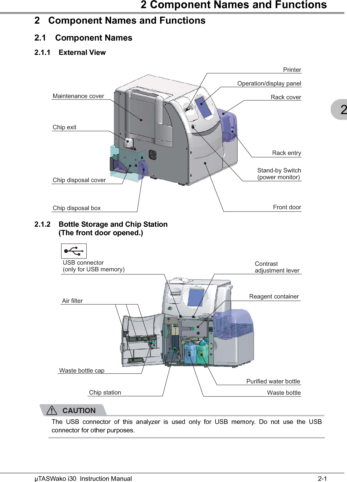 2 Component Names and Functions2-1µTASWako i30  Instruction Manual22 Component Names and Functions2.1 Component Names2.1.1 External View2.1.2 Bottle Storage and Chip Station(The front door opened.)CAUTIONThe USB connector of this analyzer is used only for USB memory. Do not use the USBconnector for other purposes.PrinterStand-by Switch(power monitor)Maintenance coverChip disposal coverChip disposal boxChip exitOperation/display panelRack coverRack entryFront doorChip station Waste bottle cap Reagent container USB connector (only for USB memory)  Contrast adjustment lever Waste bottle Purified water bottle Air filter 