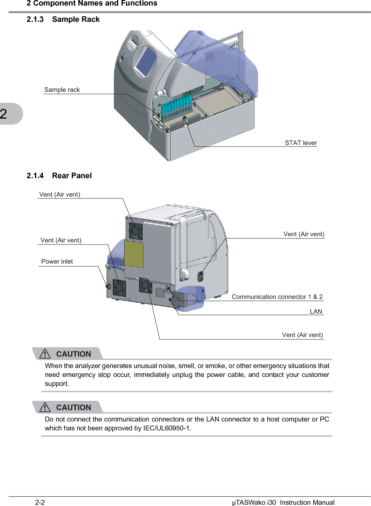 2 Component Names and FunctionsµTASWako i30  Instruction Manual2-222.1.3 Sample Rack2.1.4 Rear PanelCAUTIONWhen the analyzer generates unusual noise, smell, or smoke, or other emergency situations thatneed emergency stop occur, immediately unplug the power cable, and contact your customersupport.CAUTIONDo not connect the communication connectors or the LAN connector to a host computer or PCwhich has not been approved by IEC/UL60950-1.Sample rack STAT lever Power inletVent (Air vent)Vent (Air vent)Vent (Air vent)Vent (Air vent)Communication connector 1 &amp; 2LAN