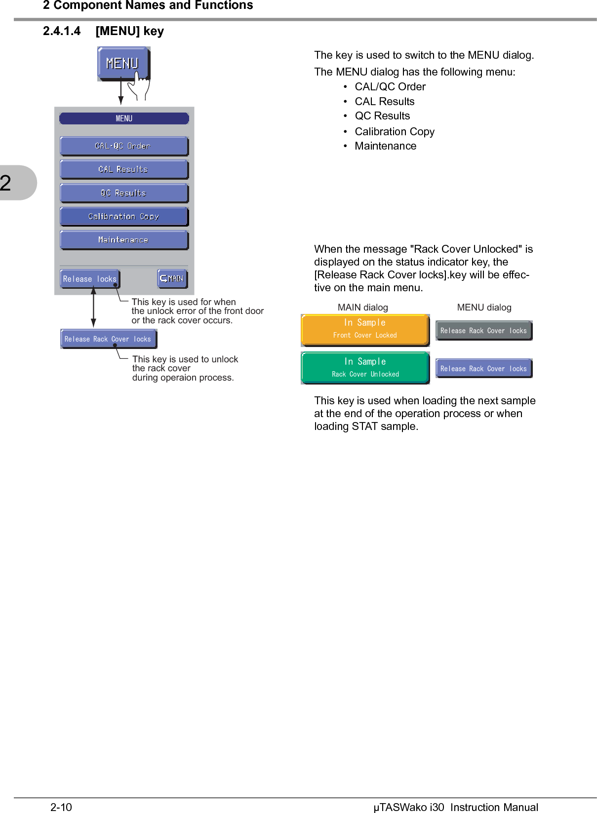 2 Component Names and FunctionsµTASWako i30  Instruction Manual2-1022.4.1.4 [MENU] keyThe key is used to switch to the MENU dialog.The MENU dialog has the following menu:•CAL/QC Order•CAL Results• QC Results• Calibration Copy• MaintenanceWhen the message &quot;Rack Cover Unlocked&quot; is displayed on the status indicator key, the [Release Rack Cover locks].key will be effec-tive on the main menu.This key is used when loading the next sample at the end of the operation process or when loading STAT sample./&apos;074GNGCUGNQEMUThis key is used for when the unlock error of the front dooror the rack cover occurs.4GNGCUG4CEM%QXGTNQEMUThis key is used to unlock the rack cover during operaion process.4GNGCUG4CEM%QXGTNQEMU4GNGCUG4CEM%QXGTNQEMU+P5CORNG(TQPV%QXGT.QEMGF+P5CORNG4CEM%QXGT7PNQEMGFMAIN dialog MENU dialog