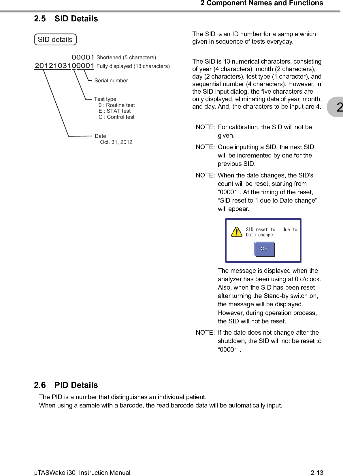 2 Component Names and Functions2-13µTASWako i30  Instruction Manual22.5 SID DetailsThe SID is an ID number for a sample which given in sequence of tests everyday.The SID is 13 numerical characters, consisting of year (4 characters), month (2 characters), day (2 characters), test type (1 character), and sequential number (4 characters). However, in the SID input dialog, the five characters are only displayed, eliminating data of year, month, and day. And, the characters to be input are 4.NOTE: For calibration, the SID will not be given.NOTE: Once inputting a SID, the next SID will be incremented by one for the previous SID.NOTE: When the date changes, the SID’s count will be reset, starting from “00001”. At the timing of the reset, “SID reset to 1 due to Date change” will appear.The message is displayed when the analyzer has been using at 0 o’clock. Also, when the SID has been reset after turning the Stand-by switch on, the message will be displayed.However, during operation process, the SID will not be reset.NOTE: If the date does not change after the shutdown, the SID will not be reset to “00001”.2.6 PID DetailsThe PID is a number that distinguishes an individual patient.When using a sample with a barcode, the read barcode data will be automatically input.201210310000100001 SID details Fully displayed (13 characters) Shortened (5 characters) DateޓޓOct. 31, 2012Serial number Test type    0 : Routine test    E : STAT test    C : Control test 5+&amp;TGUGVVQFWGVQ&amp;CVGEJCPIG