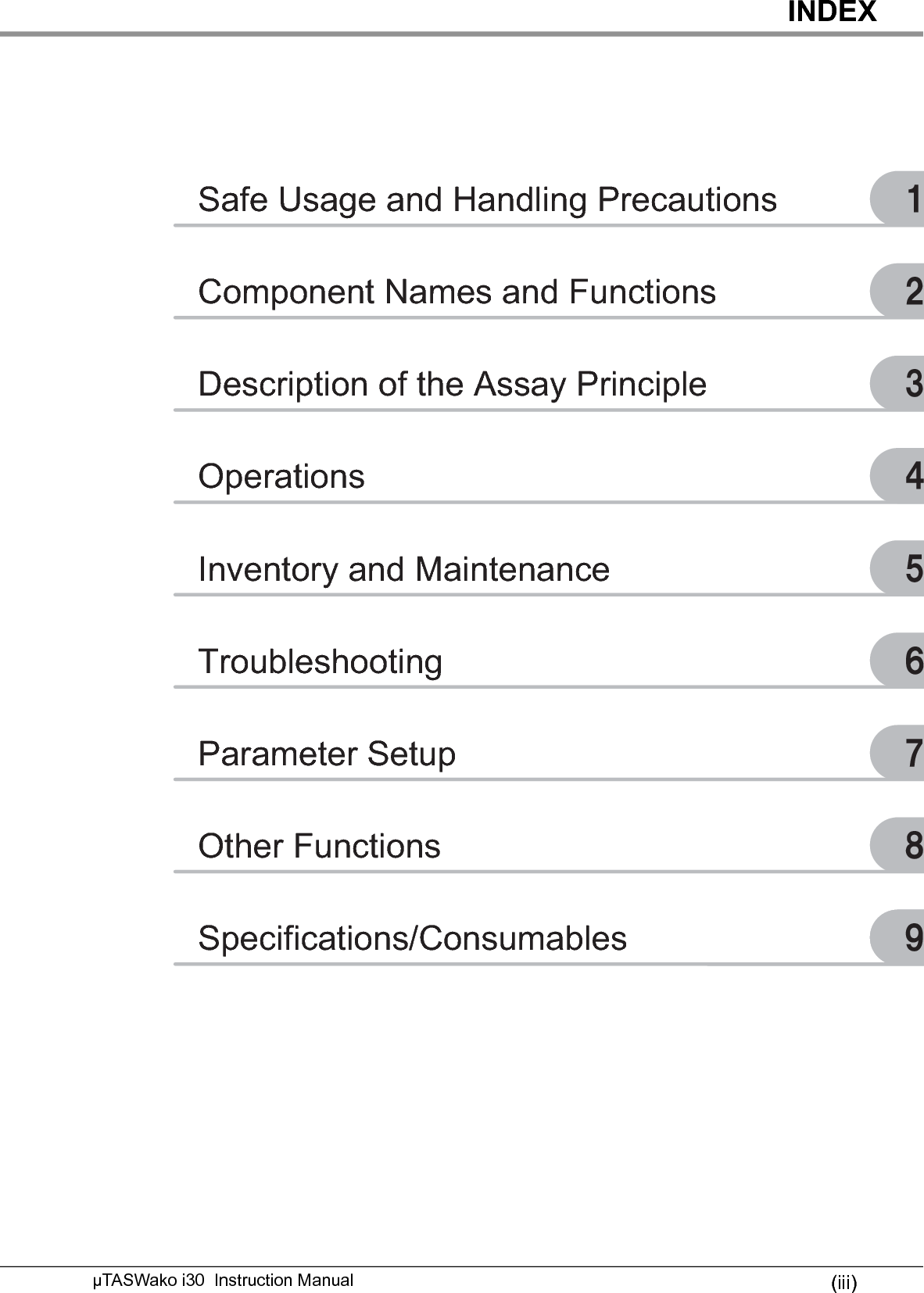 INDEX(iii)µTASWako i30  Instruction Manual‣Safe Usage and Handling Precautions․Component Names and Functions‥Description of the Assay Principle…Operations‧Inventory and Maintenance󰜩Troubleshooting󰜪Parameter Setup󰜫Other FunctionsSpecifications/Consumables 󰜬