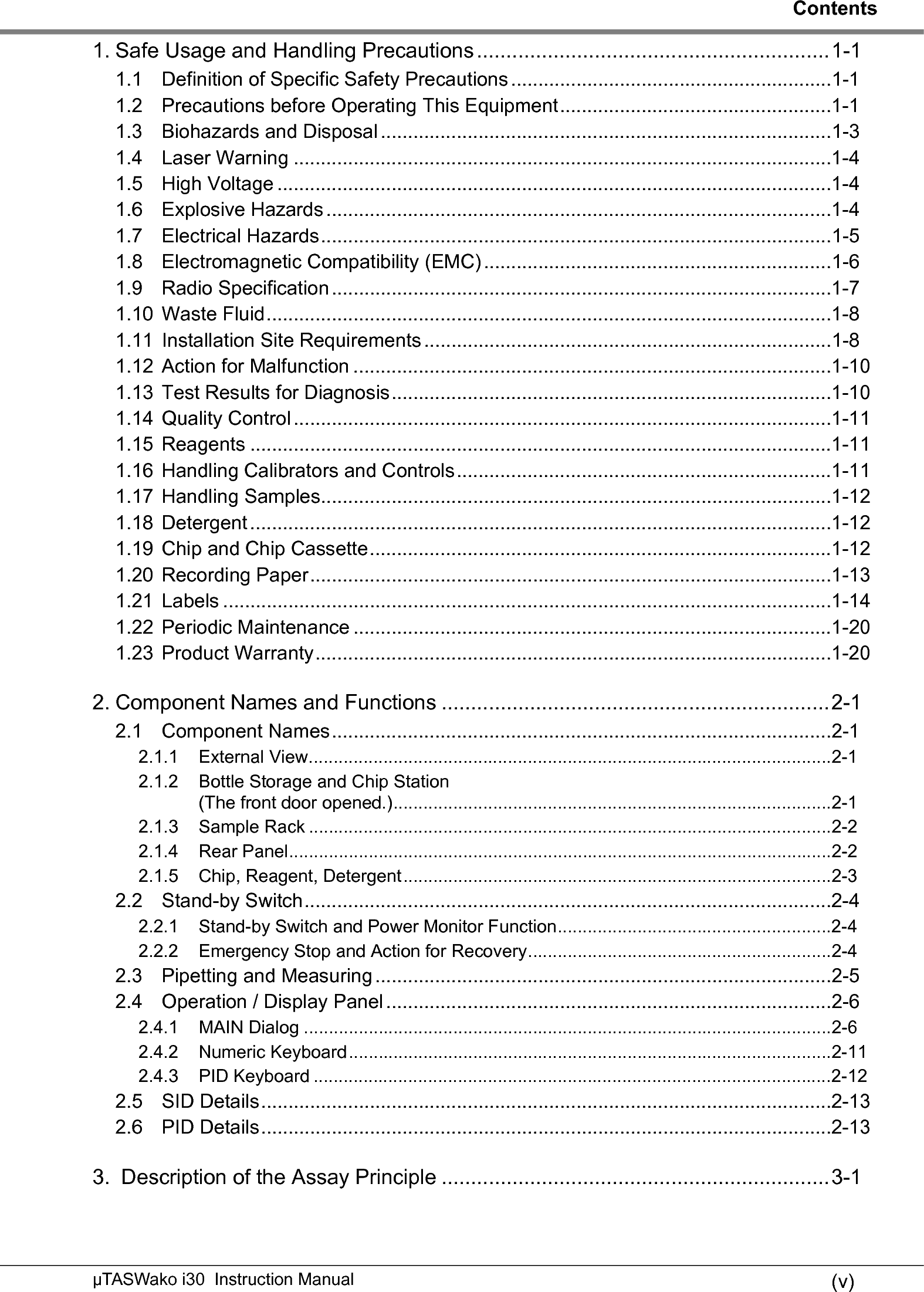 Contents(v)µTASWako i30  Instruction Manual1. Safe Usage and Handling Precautions ............................................................1-11.1 Definition of Specific Safety Precautions ...........................................................1-11.2 Precautions before Operating This Equipment..................................................1-11.3 Biohazards and Disposal ...................................................................................1-31.4 Laser Warning ...................................................................................................1-41.5 High Voltage ......................................................................................................1-41.6 Explosive Hazards .............................................................................................1-41.7 Electrical Hazards..............................................................................................1-51.8 Electromagnetic Compatibility (EMC) ................................................................1-61.9 Radio Specification ............................................................................................1-71.10 Waste Fluid........................................................................................................1-81.11 Installation Site Requirements ...........................................................................1-81.12 Action for Malfunction ........................................................................................1-101.13 Test Results for Diagnosis.................................................................................1-101.14 Quality Control ...................................................................................................1-111.15 Reagents ...........................................................................................................1-111.16 Handling Calibrators and Controls.....................................................................1-111.17 Handling Samples..............................................................................................1-121.18 Detergent...........................................................................................................1-121.19 Chip and Chip Cassette.....................................................................................1-121.20 Recording Paper................................................................................................1-131.21 Labels ................................................................................................................1-141.22 Periodic Maintenance ........................................................................................1-201.23 Product Warranty...............................................................................................1-202. Component Names and Functions ..................................................................2-12.1 Component Names............................................................................................2-12.1.1 External View.........................................................................................................2-12.1.2 Bottle Storage and Chip Station(The front door opened.)........................................................................................2-12.1.3 Sample Rack .........................................................................................................2-22.1.4 Rear Panel.............................................................................................................2-22.1.5 Chip, Reagent, Detergent......................................................................................2-32.2 Stand-by Switch.................................................................................................2-42.2.1 Stand-by Switch and Power Monitor Function.......................................................2-42.2.2 Emergency Stop and Action for Recovery.............................................................2-42.3 Pipetting and Measuring ....................................................................................2-52.4 Operation / Display Panel ..................................................................................2-62.4.1 MAIN Dialog ..........................................................................................................2-62.4.2 Numeric Keyboard.................................................................................................2-112.4.3 PID Keyboard ........................................................................................................2-122.5 SID Details.........................................................................................................2-132.6 PID Details.........................................................................................................2-133.  Description of the Assay Principle ..................................................................3-1