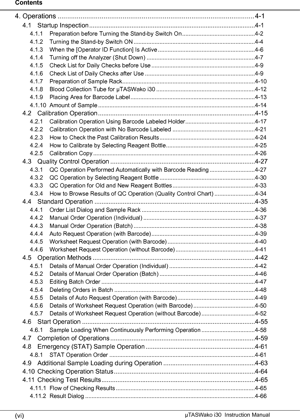 Contents(vii)µTASWako i30  Instruction Manual4.11.3 How to Check Printed Test Results.......................................................................4-684.11.4 Recalculation Function ..........................................................................................4-704.11.5 Retransmission and Reprint ..................................................................................4-724.12 Re-run Operation ...............................................................................................4-734.12.1 Re-run Range ........................................................................................................4-744.12.2 How to Order Re-run Operation ............................................................................4-754.13 Power Outage and the Recovery.......................................................................4-795. Inventory and Maintenance .............................................................................5-15.1 About Inventory Key ..........................................................................................5-15.2 Consumables Dialog..........................................................................................5-25.2.1 Inventory Dialog.....................................................................................................5-35.3 How to Set Reagents and Consumables...........................................................5-45.3.1 Reagents ...............................................................................................................5-45.3.2 Chips .....................................................................................................................5-85.3.3 Detergent...............................................................................................................5-125.3.4 Purified Water and Waste Fluid.............................................................................5-145.4 Periodic Maintenance ........................................................................................5-185.5 Items of User Maintenance................................................................................5-195.5.1 Weekly Inspection .................................................................................................5-195.5.2 Monthly Inspection.................................................................................................5-205.5.3 Quarterly Inspection (once every 3 months)..........................................................5-245.5.4 Replacing Recording Paper...................................................................................5-255.5.5 Cleaning Outer Covers ..........................................................................................5-265.5.6 Liquid Leak Check around Bottles (Purified Water and Waste Fluid) and inside of the Maintenance Cover ...............................................................................................5-275.5.7 Liquid Leak Check When External Water Supply and Drainage Kit (optional parts) In-stalled ...................................................................................................................5-285.6 Maintenance Function .......................................................................................5-295.6.1 Error Log................................................................................................................5-305.6.2 Condition Monitor ..................................................................................................5-315.6.3 Washing Pipetting Probe .......................................................................................5-325.6.4 Washing Electrodes...............................................................................................5-335.7 Contrast Adjustment of Operation/Display Panel ..............................................5-345.8 Procedures before and after Long-term Disuse.................................................5-355.8.1 Storage ..................................................................................................................5-355.8.2 Re-Start .................................................................................................................5-356. Troubleshooting ...............................................................................................6-16.1 Error Indications.................................................................................................6-16.1.1 Error Indication Format..........................................................................................6-16.1.2 Error Level .............................................................................................................6-16.2 Error List ............................................................................................................6-2