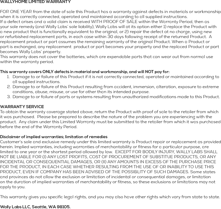 WALLYHOME LIMITED WARRANTY FOR ONE YEAR from the date of sale this Product has a warranty against defects in materials or workmanship when it is correctly connected, operated and maintained according to all supplied instructions.If a defect arises and a valid claim is received WITH PROOF OF SALE within the Warranty Period, then as your sole remedy (and Wally Labs&rsquo; sole liability), Wally Labs will at its option either 1) replace the Product with a new product that is functionally equivalent to the original, or 2) repair the defect at no charge, using new or refurbished replacement parts, in each case within 30 days following receipt of the returned Product.  A replacement product or part assumes the remaining warranty of the original Product. When a Product or part is exchanged, any replacement  product or part becomes your property and the replaced Product or part becomes Wally Labs&rsquo; property.This warranty does not cover the batteries, which are expendable parts that can wear out from normal use within the warranty period. This warranty covers ONLY defects in material and workmanship, and will NOT pay for:1.  Damage to or failure of this Product if it is not correctly connected, operated or maintained according to all supplied instructions.2.  Damage to or failure of this Product resulting from accident, immersion, alteration, exposure to extreme conditions, abuse, misuse, or use for other than its intended purpose. 3.  Damage to or failure of parts or systems resulting from unauthorized modifications made to this Product. WARRANTY SERVICE To obtain the warranty coverage stated above, return the Product with proof of sale to the retailer from which it was purchased.  Please be prepared to describe the nature of the problem you are experiencing with the product.  Any claim under this Limited Warranty must be submitted to the retailer from which it was purchased before the end of the Warranty Period. Disclaimer of implied warranties; limitation of remediesCustomer&rsquo;s sole and exclusive remedy under this limited warranty is Product repair or replacement as provided herein. Implied warranties, including warranties of merchantability or fitness for a particular purpose, are limited to one year or the shortest period allowed by law.  EXCEPT FOR BODILY INJURY, WALLY LABS SHALL NOT BE LIABLE FOR (I) ANY LOST PROFITS, COST OF PROCUREMENT OF SUBSTITUE PRODUCTS, OR ANY INCIDENTAL OR CONSEQUENTIAL DAMAGES, OR (II) ANY AMOUNTS IN EXCESS OF THE PURCHASE PRICE FOR THE PRODUCT, IN EACH CASE WHETHER RESULTING FROM THE USE OF OR INABILITY TO USE THIS PRODUCT, EVEN IF COMPANY HAS BEEN ADVISED OF THE POSSIBLITY OF SUCH DAMAGES. Some states and provinces do not allow the exclusion or limitation of incidental or consequential damages, or limitation on the duration of implied warranties of merchantability or fitness, so these exclusions or limitations may not apply to you.This warranty gives you specific legal rights, and you may also have other rights which vary from state to state. Wally Labs LLC, Seattle, WA 98105.