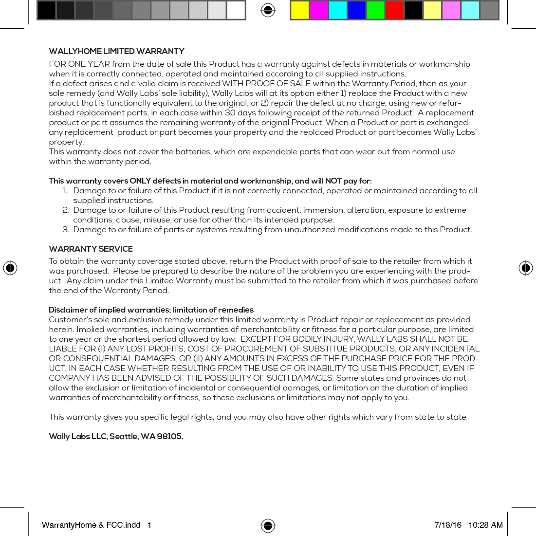 WALLYHOME LIMITED WARRANTYFOR ONE YEAR from the date of sale this Product has a warranty against defects in materials or workmanship when it is correctly connected, operated and maintained according to all supplied instructions.If a defect arises and a valid claim is received WITH PROOF OF SALE within the Warranty Period, then as your sole remedy (and Wally Labs&rsquo; sole liability), Wally Labs will at its option either 1) replace the Product with a new product that is functionally equivalent to the original, or 2) repair the defect at no charge, using new or refur-bished replacement parts, in each case within 30 days following receipt of the returned Product.  A replacement product or part assumes the remaining warranty of the original Product. When a Product or part is exchanged, any replacement  product or part becomes your property and the replaced Product or part becomes Wally Labs&rsquo; property.This warranty does not cover the batteries, which are expendable parts that can wear out from normal use within the warranty period. This warranty covers ONLY defects in material and workmanship, and will NOT pay for:1.  Damage to or failure of this Product if it is not correctly connected, operated or maintained according to all supplied instructions.2.  Damage to or failure of this Product resulting from accident, immersion, alteration, exposure to extreme conditions, abuse, misuse, or use for other than its intended purpose. 3.  Damage to or failure of parts or systems resulting from unauthorized modifications made to this Product. WARRANTY SERVICE To obtain the warranty coverage stated above, return the Product with proof of sale to the retailer from which it was purchased.  Please be prepared to describe the nature of the problem you are experiencing with the prod-uct.  Any claim under this Limited Warranty must be submitted to the retailer from which it was purchased before the end of the Warranty Period. Disclaimer of implied warranties; limitation of remediesCustomer&rsquo;s sole and exclusive remedy under this limited warranty is Product repair or replacement as provided herein. Implied warranties, including warranties of merchantability or fitness for a particular purpose, are limited to one year or the shortest period allowed by law.  EXCEPT FOR BODILY INJURY, WALLY LABS SHALL NOT BE LIABLE FOR (I) ANY LOST PROFITS, COST OF PROCUREMENT OF SUBSTITUE PRODUCTS, OR ANY INCIDENTAL OR CONSEQUENTIAL DAMAGES, OR (II) ANY AMOUNTS IN EXCESS OF THE PURCHASE PRICE FOR THE PROD-UCT, IN EACH CASE WHETHER RESULTING FROM THE USE OF OR INABILITY TO USE THIS PRODUCT, EVEN IF COMPANY HAS BEEN ADVISED OF THE POSSIBLITY OF SUCH DAMAGES. Some states and provinces do not allow the exclusion or limitation of incidental or consequential damages, or limitation on the duration of implied warranties of merchantability or fitness, so these exclusions or limitations may not apply to you.This warranty gives you specific legal rights, and you may also have other rights which vary from state to state. Wally Labs LLC, Seattle, WA 98105.WarrantyHome &amp; FCC.indd   1 7/18/16   10:28 AM