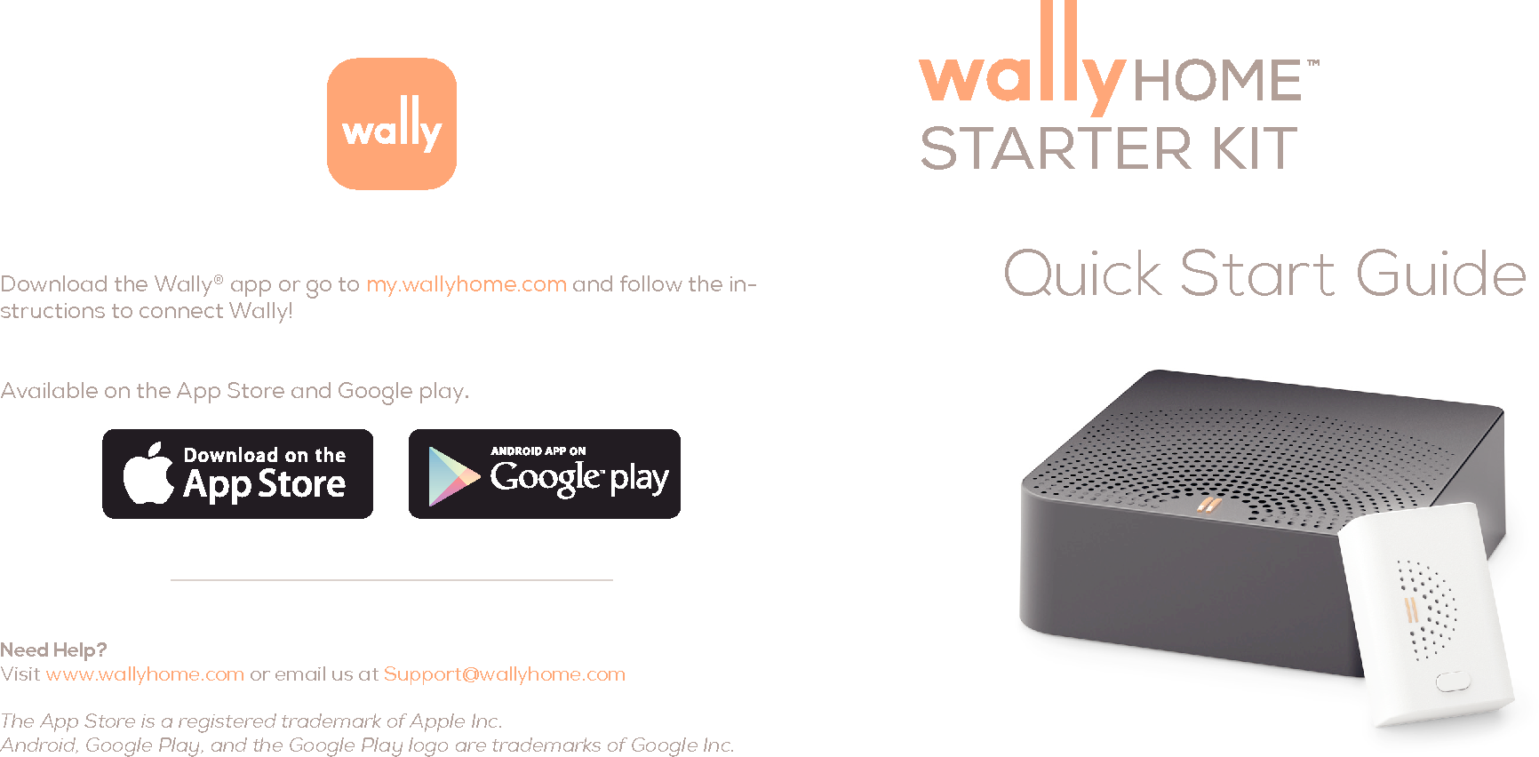 Quick Start GuideDownload the Wally&reg; app or go to my.wallyhome.com and follow the in-structions to connect Wally! Available on the App Store and Google play.Need Help?  Visit www.wallyhome.com or email us at Support@wallyhome.com The App Store is a registered trademark of Apple Inc.  Android, Google Play, and the Google Play logo are trademarks of Google Inc.STARTER KIT