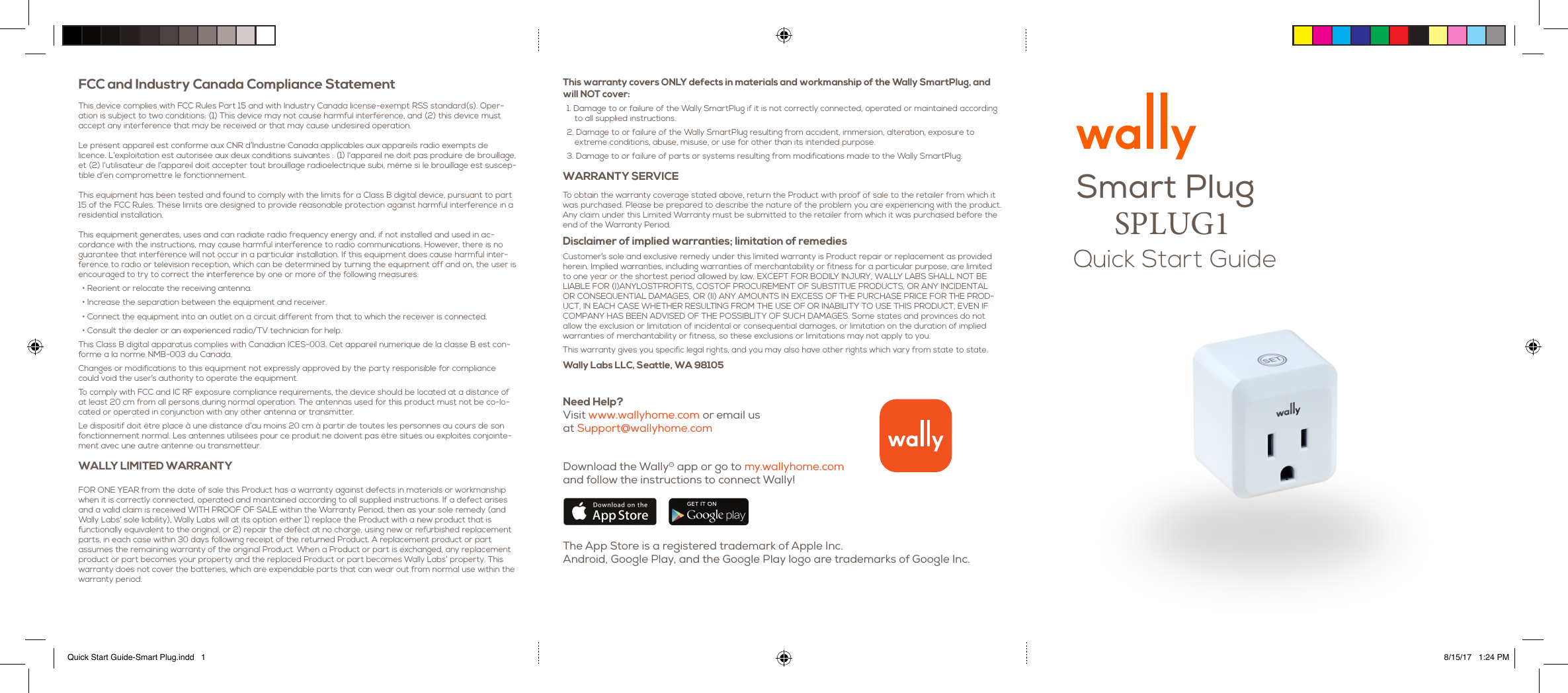 Smart Plug Quick Start GuideFCC and Industry Canada Compliance Statement This device complies with FCC Rules Part 15 and with Industry Canada license-exempt RSS standard(s). Oper-ation is subject to two conditions: (1) This device may not cause harmful interference, and (2) this device must accept any interference that may be received or that may cause undesired operation.  Le pr&eacute;sent appareil est conforme aux CNR d&rsquo;Industrie Canada applicables aux appareils radio exempts de licence. L&rsquo;exploitation est autoris&eacute;e aux deux conditions suivantes : (1) l&rsquo;appareil ne doit pas produire de brouillage, et (2) l&rsquo;utilisateur de l&rsquo;appareil doit accepter tout brouillage radio&eacute;lectrique subi, m&ecirc;me si le brouillage est suscep-tible d&rsquo;en compromettre le fonctionnement.  This equipment has been tested and found to comply with the limits for a Class B digital device, pursuant to part 15 of the FCC Rules. These limits are designed to provide reasonable protection against harmful interference in a residential installation.  This equipment generates, uses and can radiate radio frequency energy and, if not installed and used in ac-cordance with the instructions, may cause harmful interference to radio communications. However, there is no guarantee that interference will not occur in a particular installation. If this equipment does cause harmful inter-ference to radio or television reception, which can be determined by turning the equipment off and on, the user is encouraged to try to correct the interference by one or more of the following measures: &bull; Reorient or relocate the receiving antenna. &bull; Increase the separation between the equipment and receiver. &bull; Connect the equipment into an outlet on a circuit different from that to which the receiver is connected. &bull; Consult the dealer or an experienced radio/TV technician for help. This Class B digital apparatus complies with Canadian ICES-003. Cet appareil numerique de la classe B est con-forme a la norme NMB-003 du Canada. Changes or modifications to this equipment not expressly approved by the party responsible for compliance could void the user&rsquo;s authority to operate the equipment. To comply with FCC and IC RF exposure compliance requirements, the device should be located at a distance of at least 20 cm from all persons during normal operation. The antennas used for this product must not be co-lo-cated or operated in conjunction with any other antenna or transmitter. Le dispositif doit &ecirc;tre plac&eacute; &agrave; une distance d&rsquo;au moins 20 cm &agrave; partir de toutes les personnes au cours de son fonctionnement normal. Les antennes utilis&eacute;es pour ce produit ne doivent pas &ecirc;tre situ&eacute;s ou exploit&eacute;s conjointe-ment avec une autre antenne ou transmetteur. WALLY LIMITED WARRANTY FOR ONE YEAR from the date of sale this Product has a warranty against defects in materials or workmanship when it is correctly connected, operated and maintained according to all supplied instructions. If a defect arises and a valid claim is received WITH PROOF OF SALE within the Warranty Period, then as your sole remedy (and Wally Labs&rsquo; sole liability), Wally Labs will at its option either 1) replace the Product with a new product that is functionally equivalent to the original, or 2) repair the defect at no charge, using new or refurbished replacement parts, in each case within 30 days following receipt of the returned Product. A replacement product or part assumes the remaining warranty of the original Product. When a Product or part is exchanged, any replacement product or part becomes your property and the replaced Product or part becomes Wally Labs&rsquo; property. This warranty does not cover the batteries, which are expendable parts that can wear out from normal use within the warranty period. Download the Wally&reg; app or go to my.wallyhome.com and follow the instructions to connect Wally! The App Store is a registered trademark of Apple Inc.  Android, Google Play, and the Google Play logo are trademarks of Google Inc.Need Help?  Visit www.wallyhome.com or email us at Support@wallyhome.comThis warranty covers ONLY defects in materials and workmanship of the Wally SmartPlug, and will NOT cover: 1. Damage to or failure of the Wally SmartPlug if it is not correctly connected, operated or maintained according to all supplied instructions. 2. Damage to or failure of the Wally SmartPlug resulting from accident, immersion, alteration, exposure to extreme conditions, abuse, misuse, or use for other than its intended purpose. 3. Damage to or failure of parts or systems resulting from modifications made to the Wally SmartPlug. WARRANTY SERVICE To obtain the warranty coverage stated above, return the Product with proof of sale to the retailer from which it was purchased. Please be prepared to describe the nature of the problem you are experiencing with the product. Any claim under this Limited Warranty must be submitted to the retailer from which it was purchased before the end of the Warranty Period. Disclaimer of implied warranties; limitation of remedies Customer&rsquo;s sole and exclusive remedy under this limited warranty is Product repair or replacement as provided herein. Implied warranties, including warranties of merchantability or fitness for a particular purpose, are limited to one year or the shortest period allowed by law. EXCEPT FOR BODILY INJURY, WALLY LABS SHALL NOT BE LIABLE FOR (I)ANYLOSTPROFITS, COSTOF PROCUREMENT OF SUBSTITUE PRODUCTS, OR ANY INCIDENTAL OR CONSEQUENTIAL DAMAGES, OR (II) ANY AMOUNTS IN EXCESS OF THE PURCHASE PRICE FOR THE PROD-UCT, IN EACH CASE WHETHER RESULTING FROM THE USE OF OR INABILITY TO USE THIS PRODUCT, EVEN IF COMPANY HAS BEEN ADVISED OF THE POSSIBLITY OF SUCH DAMAGES. Some states and provinces do not allow the exclusion or limitation of incidental or consequential damages, or limitation on the duration of implied warranties of merchantability or fitness, so these exclusions or limitations may not apply to you. This warranty gives you specific legal rights, and you may also have other rights which vary from state to state. Wally Labs LLC, Seattle, WA 98105 Quick Start Guide-Smart Plug.indd   1 8/15/17   1:24 PMSPLUG1 