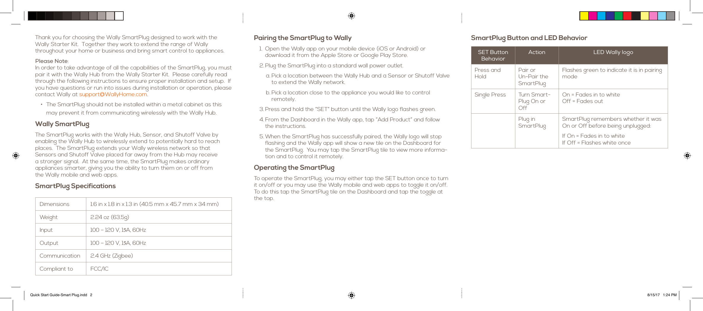Pairing the SmartPlug to Wally1. Open the Wally app on your mobile device (iOS or Android) ordownload it from the Apple Store or Google Play Store.2. Plug the SmartPlug into a standard wall power outlet.a. Pick a location between the Wally Hub and a Sensor or Shutoff Valveto extend the Wally network.b. Pick a location close to the appliance you would like to controlremotely.3. Press and hold the &ldquo;SET&rdquo; button until the Wally logo flashes green.4. From the Dashboard in the Wally app, tap &ldquo;Add Product&rdquo; and followthe instructions.5. When the SmartPlug has successfully paired, the Wally logo will stopflashing and the Wally app will show a new tile on the Dashboard forthe SmartPlug.  You may tap the SmartPlug tile to view more informa-tion and to control it remotely.Operating the SmartPlugTo operate the SmartPlug, you may either tap the SET button once to turn it on/off or you may use the Wally mobile and web apps to toggle it on/off.  To do this tap the SmartPlug tile on the Dashboard and tap the toggle at the top.Thank you for choosing the Wally SmartPlug designed to work with the  Wally Starter Kit.  Together they work to extend the range of Wally throughout your home or business and bring smart control to appliances.Please Note: In order to take advantage of all the capabilities of the SmartPlug, you must pair it with the Wally Hub from the Wally Starter Kit.  Please carefully read through the following instructions to ensure proper installation and setup.  If you have questions or run into issues during installation or operation, please contact Wally at support@WallyHome.com.&bull; The SmartPlug should not be installed within a metal cabinet as thismay prevent it from communicating wirelessly with the Wally Hub.Wally SmartPlugThe SmartPlug works with the Wally Hub, Sensor, and Shutoff Valve by  enabling the Wally Hub to wirelessly extend to potentially hard to reach places.  The SmartPlug extends your Wally wireless network so that  Sensors and Shutoff Valve placed far away from the Hub may receive  a stronger signal.  At the same time, the SmartPlug makes ordinary  appliances smarter, giving you the ability to turn them on or off from  the Wally mobile and web apps.SmartPlug Specifications Dimensions 1.6 in x 1.8 in x 1.3 in (40.5 mm x 45.7 mm x 34 mm)Weight 2.24 oz (63.5g)Input 100 &ndash; 120 V, 15A, 60HzOutput 100 &ndash; 120 V, 15A, 60HzCommunication 2.4 GHz (Zigbee)Compliant to FCC/ICSmartPlug Button and LED BehaviorSET Button BehaviorAction LED Wally logoPress and HoldPair or Un-Pair the SmartPlugFlashes green to indicate it is in pairing modeSingle Press Turn Smart-Plug On or OffOn = Fades in to whiteOff = Fades outPlug in SmartPlugSmartPlug remembers whether it was On or Off before being unplugged:If On = Fades in to whiteIf Off = Flashes white onceQuick Start Guide-Smart Plug.indd   2 8/15/17   1:24 PM
