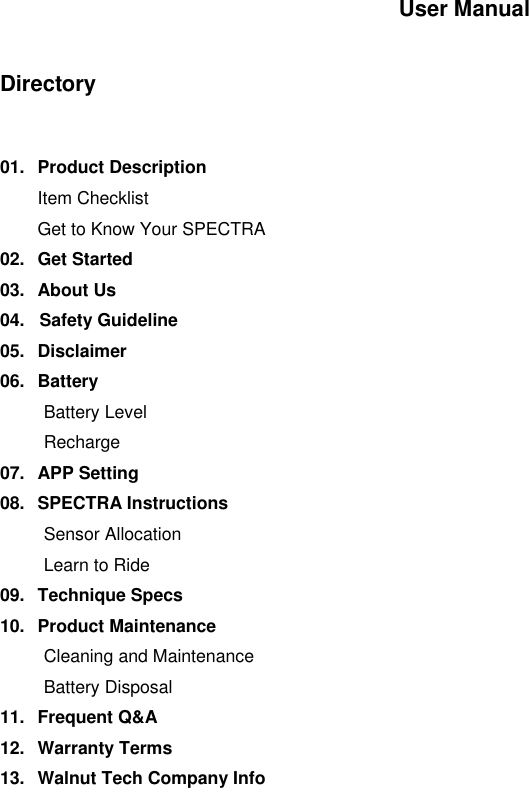 User Manual   Directory   01.  Product Description  Item Checklist  Get to Know Your SPECTRA 02.  Get Started 03.  About Us 04.   Safety Guideline 05.  Disclaimer 06.  Battery Battery Level Recharge  07.  APP Setting 08.  SPECTRA Instructions Sensor Allocation Learn to Ride 09.  Technique Specs 10.  Product Maintenance Cleaning and Maintenance Battery Disposal 11.  Frequent Q&amp;A 12.  Warranty Terms 13.  Walnut Tech Company Info            