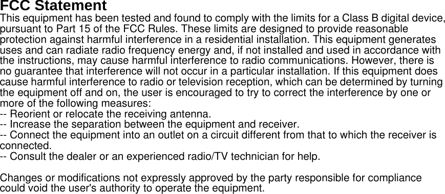 FCC Statement This equipment has been tested and found to comply with the limits for a Class B digital device, pursuant to Part 15 of the FCC Rules. These limits are designed to provide reasonable protection against harmful interference in a residential installation. This equipment generates uses and can radiate radio frequency energy and, if not installed and used in accordance with the instructions, may cause harmful interference to radio communications. However, there is no guarantee that interference will not occur in a particular installation. If this equipment does cause harmful interference to radio or television reception, which can be determined by turning the equipment off and on, the user is encouraged to try to correct the interference by one or more of the following measures: -- Reorient or relocate the receiving antenna.     -- Increase the separation between the equipment and receiver.       -- Connect the equipment into an outlet on a circuit different from that to which the receiver is connected.   -- Consult the dealer or an experienced radio/TV technician for help. Changes or modifications not expressly approved by the party responsible for compliance could void the user's authority to operate the equipment. 