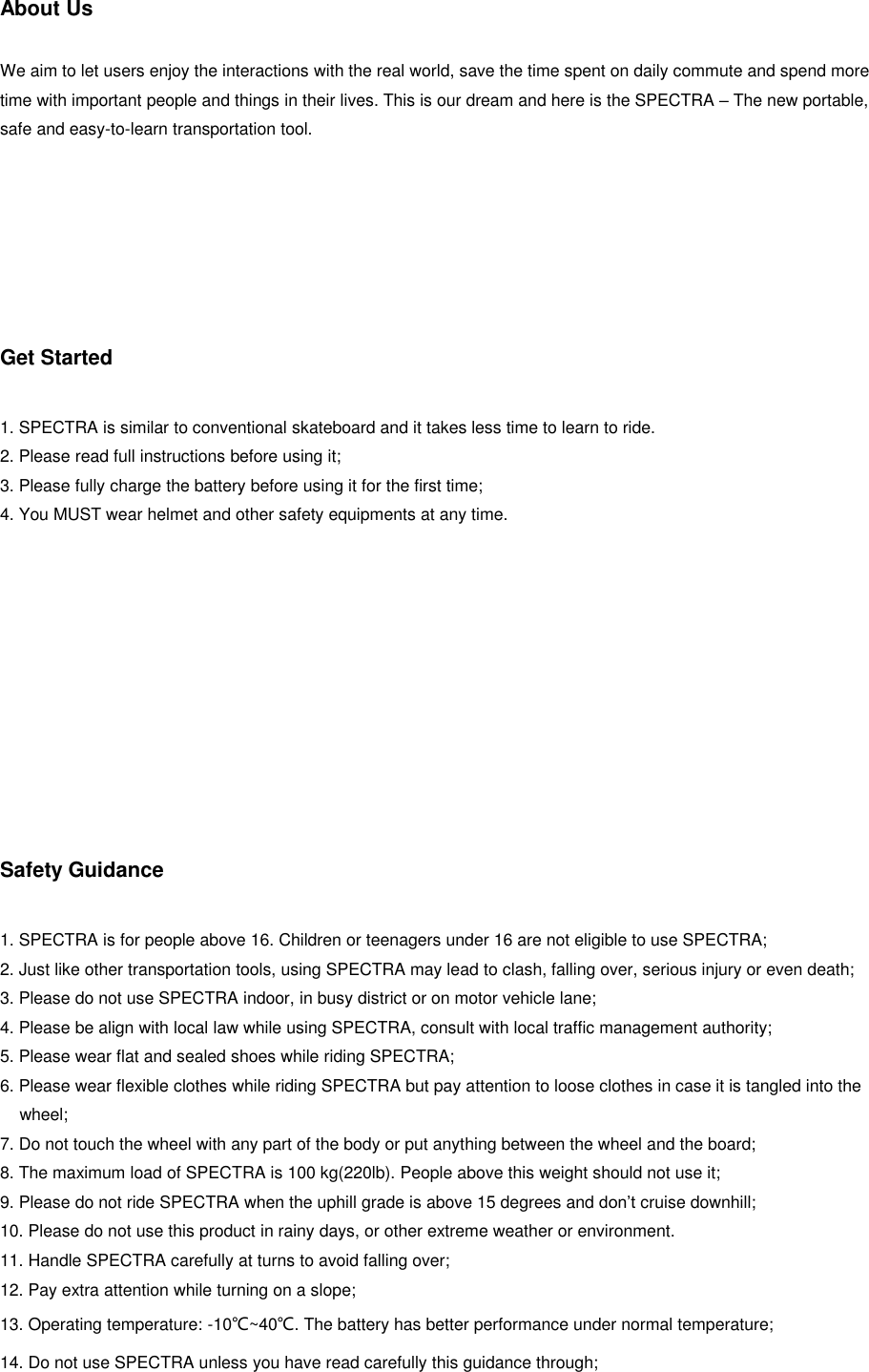 About Us   We aim to let users enjoy the interactions with the real world, save the time spent on daily commute and spend more time with important people and things in their lives. This is our dream and here is the SPECTRA &ndash; The new portable, safe and easy-to-learn transportation tool.       Get Started  1. SPECTRA is similar to conventional skateboard and it takes less time to learn to ride. 2. Please read full instructions before using it; 3. Please fully charge the battery before using it for the first time; 4. You MUST wear helmet and other safety equipments at any time.          Safety Guidance  1. SPECTRA is for people above 16. Children or teenagers under 16 are not eligible to use SPECTRA; 2. Just like other transportation tools, using SPECTRA may lead to clash, falling over, serious injury or even death; 3. Please do not use SPECTRA indoor, in busy district or on motor vehicle lane; 4. Please be align with local law while using SPECTRA, consult with local traffic management authority; 5. Please wear flat and sealed shoes while riding SPECTRA; 6. Please wear flexible clothes while riding SPECTRA but pay attention to loose clothes in case it is tangled into the wheel; 7. Do not touch the wheel with any part of the body or put anything between the wheel and the board; 8. The maximum load of SPECTRA is 100 kg(220lb). People above this weight should not use it; 9. Please do not ride SPECTRA when the uphill grade is above 15 degrees and don&rsquo;t cruise downhill; 10. Please do not use this product in rainy days, or other extreme weather or environment. 11. Handle SPECTRA carefully at turns to avoid falling over; 12. Pay extra attention while turning on a slope; 13. Operating temperature: -10℃~40℃. The battery has better performance under normal temperature; 14. Do not use SPECTRA unless you have read carefully this guidance through;  