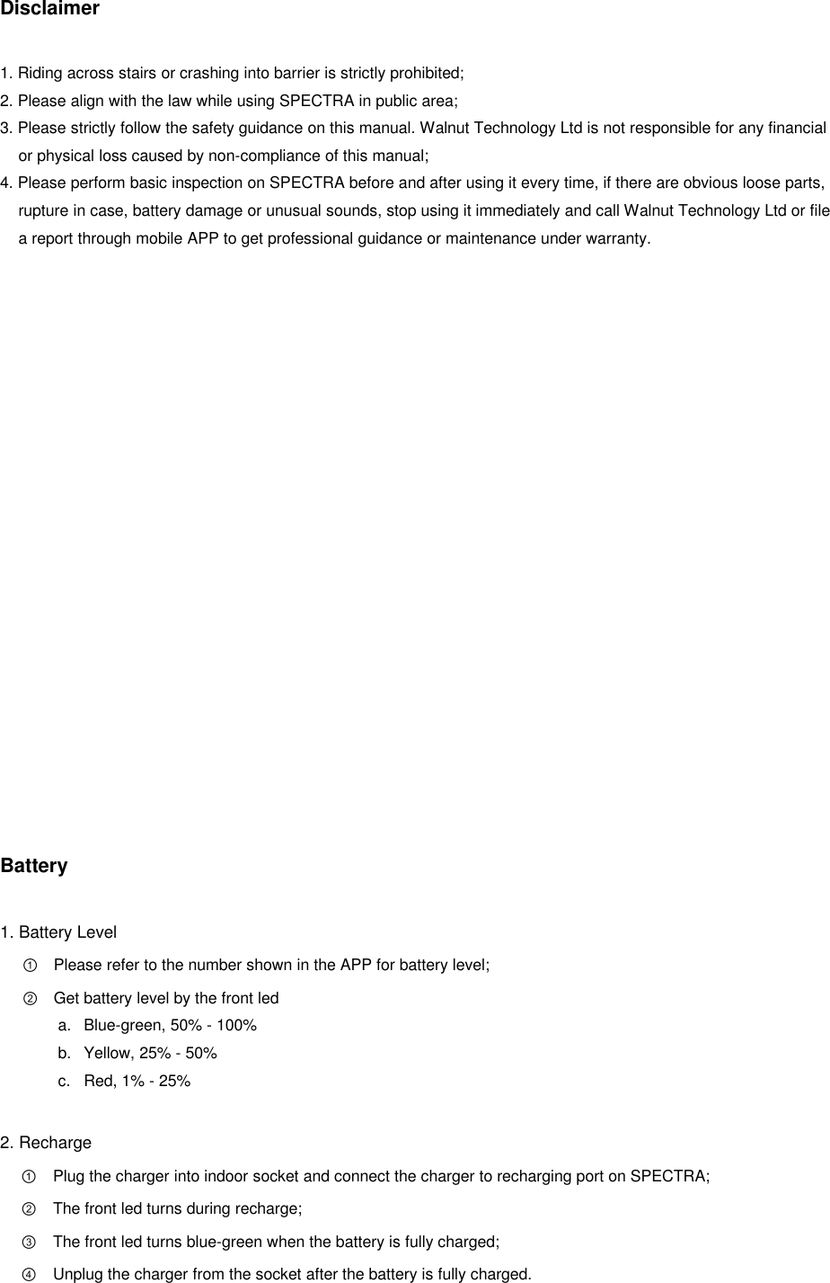 Disclaimer  1. Riding across stairs or crashing into barrier is strictly prohibited; 2. Please align with the law while using SPECTRA in public area; 3. Please strictly follow the safety guidance on this manual. Walnut Technology Ltd is not responsible for any financial or physical loss caused by non-compliance of this manual; 4. Please perform basic inspection on SPECTRA before and after using it every time, if there are obvious loose parts, rupture in case, battery damage or unusual sounds, stop using it immediately and call Walnut Technology Ltd or file a report through mobile APP to get professional guidance or maintenance under warranty.                   Battery  1. Battery Level ① Please refer to the number shown in the APP for battery level; ② Get battery level by the front led a.  Blue-green, 50% - 100% b.  Yellow, 25% - 50% c.  Red, 1% - 25%  2. Recharge ① Plug the charger into indoor socket and connect the charger to recharging port on SPECTRA; ② The front led turns during recharge; ③ The front led turns blue-green when the battery is fully charged; ④ Unplug the charger from the socket after the battery is fully charged.   