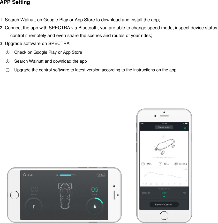 APP Setting  1. Search Walnutt on Google Play or App Store to download and install the app; 2. Connect the app with SPECTRA via Bluetooth, you are able to change speed mode, inspect device status, control it remotely and even share the scenes and routes of your rides; 3. Upgrade software on SPECTRA ① Check on Google Play or App Store ② Search Walnutt and download the app ③ Upgrade the control software to latest version according to the instructions on the app.                                