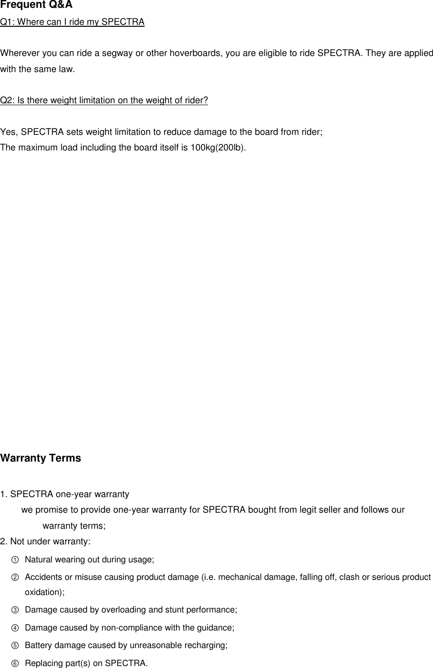 Frequent Q&amp;A Q1: Where can I ride my SPECTRA  Wherever you can ride a segway or other hoverboards, you are eligible to ride SPECTRA. They are applied with the same law.  Q2: Is there weight limitation on the weight of rider?  Yes, SPECTRA sets weight limitation to reduce damage to the board from rider; The maximum load including the board itself is 100kg(200lb).                 Warranty Terms  1. SPECTRA one-year warranty we promise to provide one-year warranty for SPECTRA bought from legit seller and follows our warranty terms; 2. Not under warranty: ① Natural wearing out during usage; ② Accidents or misuse causing product damage (i.e. mechanical damage, falling off, clash or serious product oxidation); ③ Damage caused by overloading and stunt performance; ④ Damage caused by non-compliance with the guidance; ⑤ Battery damage caused by unreasonable recharging; ⑥ Replacing part(s) on SPECTRA.    