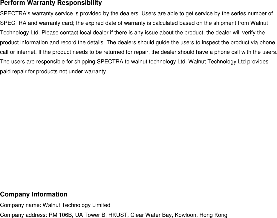 Perform Warranty Responsibility SPECTRA&rsquo;s warranty service is provided by the dealers. Users are able to get service by the series number of SPECTRA and warranty card; the expired date of warranty is calculated based on the shipment from Walnut Technology Ltd. Please contact local dealer if there is any issue about the product, the dealer will verify the product information and record the details. The dealers should guide the users to inspect the product via phone call or internet. If the product needs to be returned for repair, the dealer should have a phone call with the users. The users are responsible for shipping SPECTRA to walnut technology Ltd. Walnut Technology Ltd provides paid repair for products not under warranty.           Company Information Company name: Walnut Technology Limited Company address: RM 106B, UA Tower B, HKUST, Clear Water Bay, Kowloon, Hong Kong    