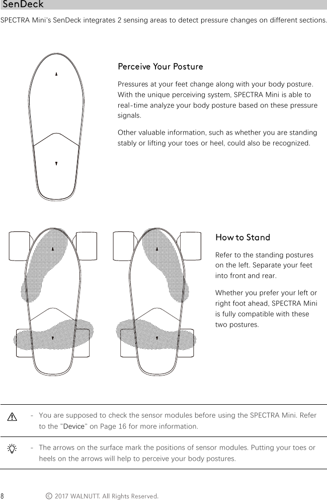  &copy; SPECTRA Mini's SenDeck integrates 2 sensing areas to detect pressure changes on different sections.    Pressures at your feet change along with your body posture. With the unique perceiving system, SPECTRA Mini is able to real-time analyze your body posture based on these pressure signals. Other valuable information, such as whether you are standing stably or lifting your toes or heel, could also be recognized.         Refer to the standing postures on the left. Separate your feet into front and rear. Whether you prefer your left or right foot ahead, SPECTRA Mini is fully compatible with these two postures.   - You are supposed to check the sensor modules before using the SPECTRA Mini. Refer to the "Device" on Page 16 for more information.  - The arrows on the surface mark the positions of sensor modules. Putting your toes or heels on the arrows will help to perceive your body postures. 