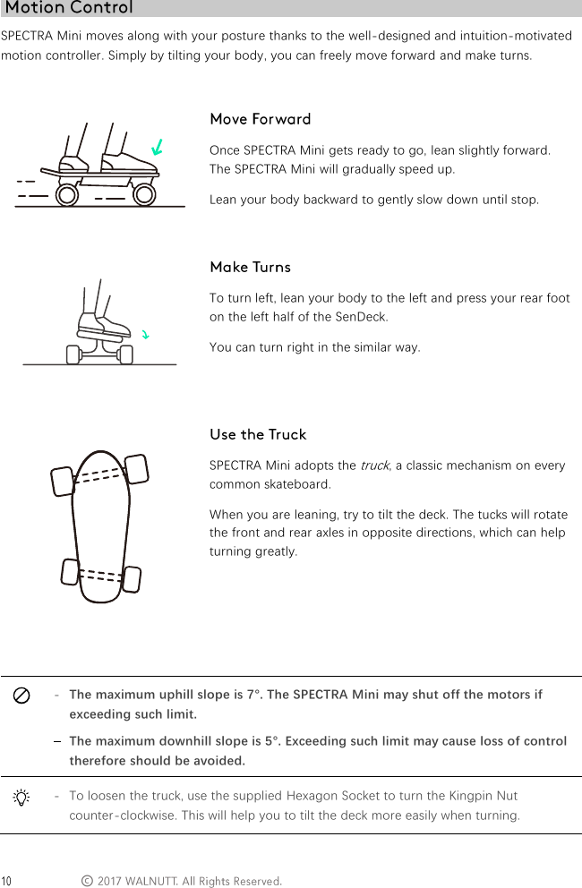 &copy; SPECTRA Mini moves along with your posture thanks to the well-designed and intuition-motivated motion controller. Simply by tilting your body, you can freely move forward and make turns.      Once SPECTRA Mini gets ready to go, lean slightly forward. The SPECTRA Mini will gradually speed up. Lean your body backward to gently slow down until stop.   To turn left, lean your body to the left and press your rear foot on the left half of the SenDeck. You can turn right in the similar way.   SPECTRA Mini adopts the truck, a classic mechanism on every common skateboard. When you are leaning, try to tilt the deck. The tucks will rotate the front and rear axles in opposite directions, which can help turning greatly.    - The maximum uphill slope is 7&deg;. The SPECTRA Mini may shut off the motors if exceeding such limit. - The maximum downhill slope is 5&deg;. Exceeding such limit may cause loss of control therefore should be avoided.  - To loosen the truck, use the supplied Hexagon Socket to turn the Kingpin Nut counter-clockwise. This will help you to tilt the deck more easily when turning. 