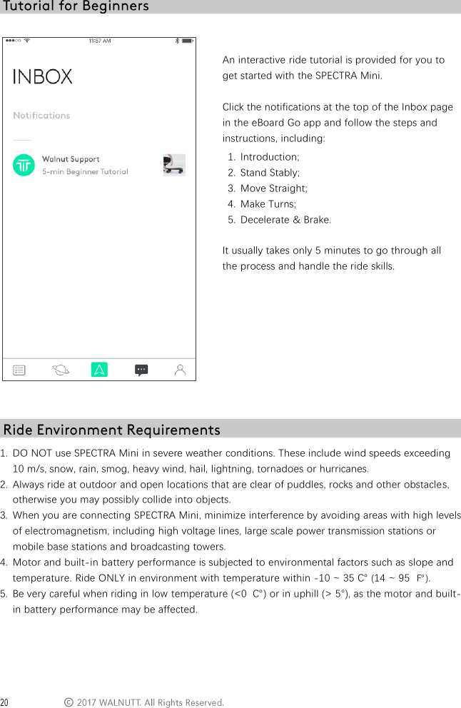  &copy;    An interactive ride tutorial is provided for you to get started with the SPECTRA Mini.  Click the notifications at the top of the Inbox page in the eBoard Go app and follow the steps and instructions, including: 1. Introduction; 2. Stand Stably; 3. Move Straight; 4. Make Turns; 5. Decelerate &amp; Brake.  It usually takes only 5 minutes to go through all the process and handle the ride skills.   1. DO NOT use SPECTRA Mini in severe weather conditions. These include wind speeds exceeding 10 m/s, snow, rain, smog, heavy wind, hail, lightning, tornadoes or hurricanes.  2. Always ride at outdoor and open locations that are clear of puddles, rocks and other obstacles, otherwise you may possibly collide into objects. 3. When you are connecting SPECTRA Mini, minimize interference by avoiding areas with high levels of electromagnetism, including high voltage lines, large scale power transmission stations or mobile base stations and broadcasting towers. 4. Motor and built-in battery performance is subjected to environmental factors such as slope and temperature. Ride ONLY in environment with temperature within -10 ~ 35 ℃ (14 ~ 95 ℉). 5. Be very careful when riding in low temperature (<0  ℃) or in uphill (> 5&deg;), as the motor and built-in battery performance may be affected.    