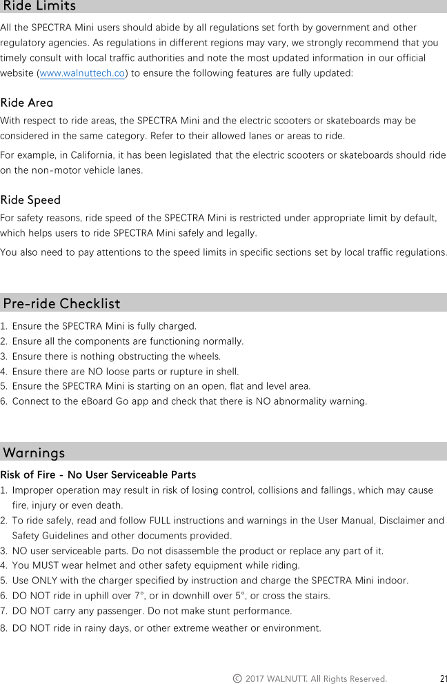   &copy;   All the SPECTRA Mini users should abide by all regulations set forth by government and other regulatory agencies. As regulations in different regions may vary, we strongly recommend that you timely consult with local traffic authorities and note the most updated information  in our official website (www.walnuttech.co) to ensure the following features are fully updated:  With respect to ride areas, the SPECTRA Mini and the electric scooters or skateboards may be considered in the same category. Refer to their allowed lanes or areas to ride. For example, in California, it has been legislated that the electric scooters or skateboards should ride on the non-motor vehicle lanes.  For safety reasons, ride speed of the SPECTRA Mini is restricted under appropriate limit by default, which helps users to ride SPECTRA Mini safely and legally. You also need to pay attentions to the speed limits in specific sections set by local traffic regulations.   1. Ensure the SPECTRA Mini is fully charged. 2. Ensure all the components are functioning normally. 3. Ensure there is nothing obstructing the wheels. 4. Ensure there are NO loose parts or rupture in shell. 5. Ensure the SPECTRA Mini is starting on an open, flat and level area. 6. Connect to the eBoard Go app and check that there is NO abnormality warning.   Risk of Fire - No User Serviceable Parts 1. Improper operation may result in risk of losing control, collisions and fallings, which may cause fire, injury or even death. 2. To ride safely, read and follow FULL instructions and warnings in the User Manual, Disclaimer and Safety Guidelines and other documents provided. 3. NO user serviceable parts. Do not disassemble the product or replace any part of it. 4. You MUST wear helmet and other safety equipment while riding. 5. Use ONLY with the charger specified by instruction and charge the SPECTRA Mini indoor. 6. DO NOT ride in uphill over 7&deg;, or in downhill over 5&deg;, or cross the stairs. 7. DO NOT carry any passenger. Do not make stunt performance. 8. DO NOT ride in rainy days, or other extreme weather or environment. 