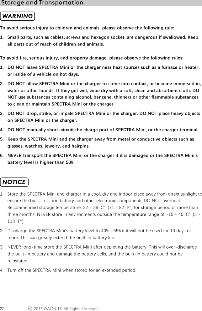  &copy;  To avoid serious injury to children and animals, please observe the following rule: 1. Small parts, such as cables, screws and hexagon socket, are dangerous if swallowed. Keep all parts out of reach of children and animals.  To avoid fire, serious injury, and property damage, please observe the following rules: 1. DO NOT leave SPECTRA Mini or the charger near heat sources such as a furnace or heater, or inside of a vehicle on hot days. 2. DO NOT allow SPECTRA Mini or the charger to come into contact, or become immersed in, water or other liquids. If they get wet, wipe dry with a soft, clean and absorbent cloth. DO NOT use substances containing alcohol, benzene, thinners or other flammable substances to clean or maintain SPECTRA Mini or the charger. 3. DO NOT drop, strike, or impale SPECTRA Mini or the charger. DO NOT place heavy objects on SPECTRA Mini or the charger. 4. DO NOT manually short-circuit the charge port of SPECTRA Mini, or the charger terminal. 5. Keep the SPECTRA Mini and the charger away from metal or conductive objects such as glasses, watches, jewelry, and hairpins. 6. NEVER transport the SPECTRA Mini or the charger if it is damaged or the SPECTRA Mini's battery level is higher than 50%.   1. Store the SPECTRA Mini and charger in a cool, dry and indoor place away from direct sunlight to ensure the built-in Li-ion battery and other electronic components DO NOT overheat. Recommended storage temperature: 22 - 28  ℃  (71 - 82  ℉) for storage period of more than three months. NEVER store in environments outside the temperature range of -15 - 45  ℃  (5 - 113  ℉). 2. Discharge the SPECTRA Mini's battery level to 40% - 65% if it will not be used for 10 days or more. This can greatly extend the built-in battery life. 3. NEVER long-time store the SPECTRA Mini after depleting the battery. This will over-discharge the built-in battery and damage the battery cells, and the built-in battery could not be reinstated. 4. Turn off the SPECTRA Mini when stored for an extended period.   