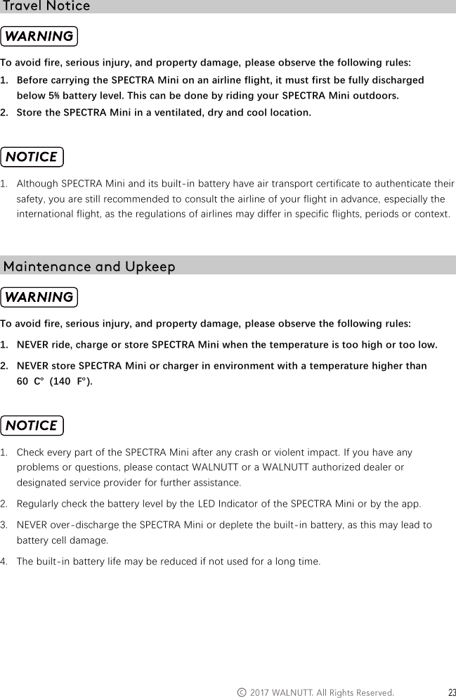   &copy;    To avoid fire, serious injury, and property damage, please observe the following rules: 1. Before carrying the SPECTRA Mini on an airline flight, it must first be fully discharged below 5% battery level. This can be done by riding your SPECTRA Mini outdoors. 2. Store the SPECTRA Mini in a ventilated, dry and cool location.   1. Although SPECTRA Mini and its built-in battery have air transport certificate to authenticate their safety, you are still recommended to consult the airline of your flight in advance, especially the international flight, as the regulations of airlines may differ in specific flights, periods or context.   To avoid fire, serious injury, and property damage, please observe the following rules: 1. NEVER ride, charge or store SPECTRA Mini when the temperature is too high or too low. 2. NEVER store SPECTRA Mini or charger in environment with a temperature higher than 60  ℃  (140  ℉).   1. Check every part of the SPECTRA Mini after any crash or violent impact. If you have any problems or questions, please contact WALNUTT or a WALNUTT authorized dealer or designated service provider for further assistance. 2. Regularly check the battery level by the LED Indicator of the SPECTRA Mini or by the app. 3. NEVER over-discharge the SPECTRA Mini or deplete the built-in battery, as this may lead to battery cell damage. 4. The built-in battery life may be reduced if not used for a long time.    