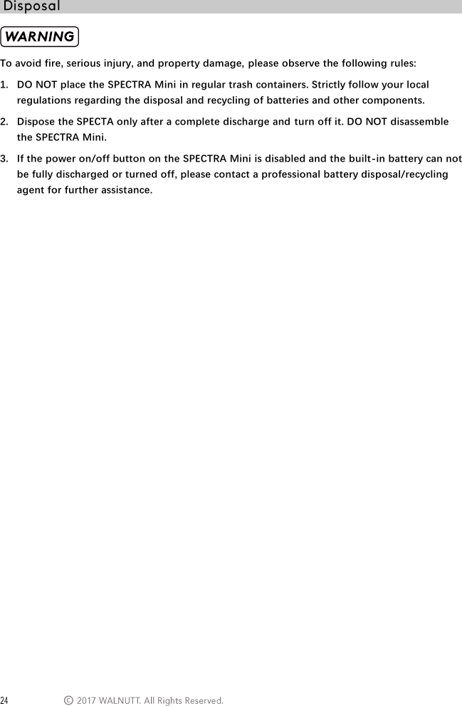  &copy;  To avoid fire, serious injury, and property damage, please observe the following rules: 1. DO NOT place the SPECTRA Mini in regular trash containers. Strictly follow your local regulations regarding the disposal and recycling of batteries and other components.  2. Dispose the SPECTA only after a complete discharge and turn off it. DO NOT disassemble the SPECTRA Mini. 3. If the power on/off button on the SPECTRA Mini is disabled and the built-in battery can not be fully discharged or turned off, please contact a professional battery disposal/recycling agent for further assistance.    