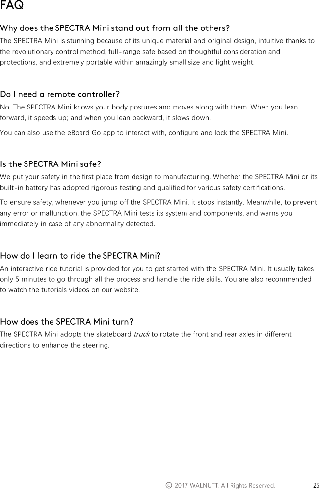   &copy;    The SPECTRA Mini is stunning because of its unique material and original design, intuitive thanks to the revolutionary control method, full-range safe based on thoughtful consideration and protections, and extremely portable within amazingly small size and light weight.   No. The SPECTRA Mini knows your body postures and moves along with them. When you lean forward, it speeds up; and when you lean backward, it slows down. You can also use the eBoard Go app to interact with, configure and lock the SPECTRA Mini.   We put your safety in the first place from design to manufacturing. Whether the SPECTRA Mini or its built-in battery has adopted rigorous testing and qualified for various safety certifications. To ensure safety, whenever you jump off the SPECTRA Mini, it stops instantly. Meanwhile, to prevent any error or malfunction, the SPECTRA Mini tests its system and components, and warns you immediately in case of any abnormality detected.   An interactive ride tutorial is provided for you to get started with the  SPECTRA Mini. It usually takes only 5 minutes to go through all the process and handle the ride skills. You are also recommended to watch the tutorials videos on our website.   The SPECTRA Mini adopts the skateboard truck to rotate the front and rear axles in different directions to enhance the steering.     