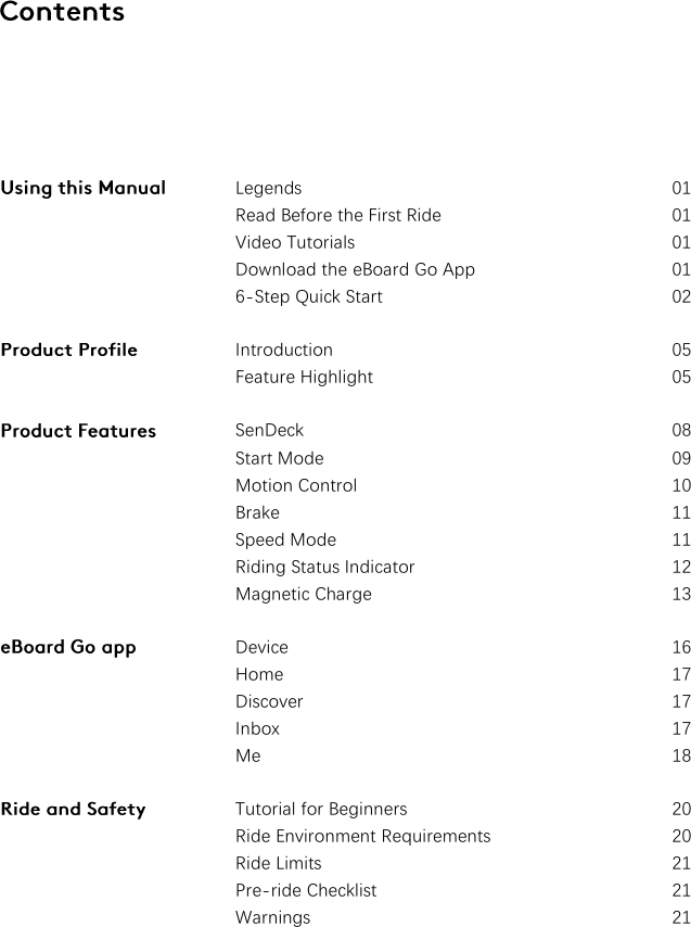       Legends  01 Read Before the First Ride  01 Video Tutorials  01 Download the eBoard Go App  01 6-Step Quick Start  02 Introduction  05 Feature Highlight  05 SenDeck  08 Start Mode  09 Motion Control  10 Brake  11 Speed Mode  11 Riding Status Indicator  12 Magnetic Charge  13 Device  16 Home  17 Discover  17 Inbox  17 Me 18 Tutorial for Beginners  20 Ride Environment Requirements  20 Ride Limits  21 Pre-ride Checklist  21 Warnings  21  